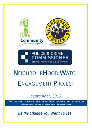 1 | P a g e
NEIGHBOURHOOD WATCH
ENGAGEMENT PROJECT
September, 2015
ONE COMMUNITY, HINWA, AND THE PCC WORKING TOGETHER TO IMPROVE
ENGAGEMENT IN LOCAL NHW ACROSS HAMPSHIRE
Be the Change You Want To See
 