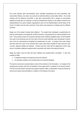 Four local authority grant administrators were consulted representing two local authorities with
conservation officers, one urban, two rural and an authority without a conservation officer. At an initial
meeting with the Steering Committee, it was also recommended that a sample of unsuccessful
applicants should also be contacted, as well as professionals working on the different schemes and
representatives from grant recipient organisations (such as the Representative Church Body of the
Church of Ireland and the Irish Landmark Trust) which had experience of dealing with the different
schemes.
Stage one of the project involved data collection. The project team developed a questionnaire for
both the administrators and applicants of all the schemes, incorporating the 22 criteria specified in the
brief. This provided a basis for structured interviews which collected qualitative data. An administrator
from each of the schemes and one from each of the four local authorities were interviewed in person
(two of the ten administrators completed the questionnaire by post). A sample of five case studies
was then taken from each of the schemes with a basic data sheet compiled for each (amounts, type
of works, applicant details and address). Contact was then made with the applicants of each case
study to complete a telephone questionnaire to ascertain their views of the relevant scheme.
Stage two began once the data had been collected and questionnaires completed. It was then
possible to begin
A statistical analysis of the figures across the schemes
An evaluative analysis of the questionnaire and interview feedback
The report is structured to present data on each of the schemes in the first section. An analysis of the
questionnaire surveys under the 22 headings of the project brief is contained in the second section.
The third and final section assesses the proposed Quanta Table or classification of grant schemes by
amount and makes recommendations in relation to the findings of the report.
 