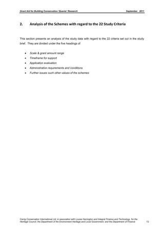 Grant Aid for Building Conservation ‘Quanta’ Research September 2011
Carrig Conservation International Ltd, in association with Louise Harrington and Integral Finance and Technology, for the
Heritage Council, the Department of the Environment Heritage and Local Government, and the Department of Finance 13
2. Analysis of the Schemes with regard to the 22 Study Criteria
This section presents an analysis of the study data with regard to the 22 criteria set out in the study
brief. They are divided under the five headings of
Scale & grant amount range
Timeframe for support
Application evaluation
Administration requirements and conditions
Further issues such other values of the schemes
 