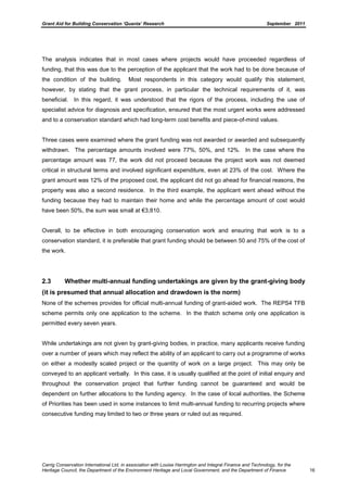 Grant Aid for Building Conservation ‘Quanta’ Research September 2011
Carrig Conservation International Ltd, in association with Louise Harrington and Integral Finance and Technology, for the
Heritage Council, the Department of the Environment Heritage and Local Government, and the Department of Finance 16
The analysis indicates that in most cases where projects would have proceeded regardless of
funding, that this was due to the perception of the applicant that the work had to be done because of
the condition of the building. Most respondents in this category would qualify this statement,
however, by stating that the grant process, in particular the technical requirements of it, was
beneficial. In this regard, it was understood that the rigors of the process, including the use of
specialist advice for diagnosis and specification, ensured that the most urgent works were addressed
and to a conservation standard which had long-term cost benefits and piece-of-mind values.
Three cases were examined where the grant funding was not awarded or awarded and subsequently
withdrawn. The percentage amounts involved were 77%, 50%, and 12%. In the case where the
percentage amount was 77, the work did not proceed because the project work was not deemed
critical in structural terms and involved significant expenditure, even at 23% of the cost. Where the
grant amount was 12% of the proposed cost, the applicant did not go ahead for financial reasons, the
property was also a second residence. In the third example, the applicant went ahead without the
funding because they had to maintain their home and while the percentage amount of cost would
have been 50%, the sum was small at €3,810.
Overall, to be effective in both encouraging conservation work and ensuring that work is to a
conservation standard, it is preferable that grant funding should be between 50 and 75% of the cost of
the work.
2.3 Whether multi-annual funding undertakings are given by the grant-giving body
(it is presumed that annual allocation and drawdown is the norm)
None of the schemes provides for official multi-annual funding of grant-aided work. The REPS4 TFB
scheme permits only one application to the scheme. In the thatch scheme only one application is
permitted every seven years.
While undertakings are not given by grant-giving bodies, in practice, many applicants receive funding
over a number of years which may reflect the ability of an applicant to carry out a programme of works
on either a modestly scaled project or the quantity of work on a large project. This may only be
conveyed to an applicant verbally. In this case, it is usually qualified at the point of initial enquiry and
throughout the conservation project that further funding cannot be guaranteed and would be
dependent on further allocations to the funding agency. In the case of local authorities, the Scheme
of Priorities has been used in some instances to limit multi-annual funding to recurring projects where
consecutive funding may limited to two or three years or ruled out as required.
 