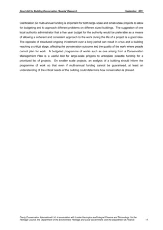 Grant Aid for Building Conservation ‘Quanta’ Research September 2011
Carrig Conservation International Ltd, in association with Louise Harrington and Integral Finance and Technology, for the
Heritage Council, the Department of the Environment Heritage and Local Government, and the Department of Finance 17
Clarification on multi-annual funding is important for both large-scale and small-scale projects to allow
for budgeting and to approach different problems on different sized buildings. The suggestion of one
local authority administrator that a five year budget for the authority would be preferable as a means
of allowing a coherent and consistent approach to the work during the life of a project is a good idea.
The opposite of structured ongoing investment over a long period can result in crisis and a building
reaching a critical stage, affecting the conservation outcome and the quality of the work where people
cannot plan for work. A budgeted programme of works such as one arising from a Conservation
Management Plan is a useful tool for large-scale projects to anticipate possible funding for a
prioritized list of projects. On smaller scale projects, an analysis of a building should inform the
programme of work so that even if multi-annual funding cannot be guaranteed, at least an
understanding of the critical needs of the building could determine how conservation is phased.
 