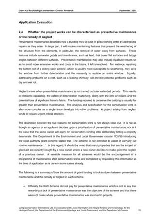 Grant Aid for Building Conservation ‘Quanta’ Research September 2011
Carrig Conservation International Ltd, in association with Louise Harrington and Integral Finance and Technology, for the
Heritage Council, the Department of the Environment Heritage and Local Government, and the Department of Finance 18
Application Evaluation
2.4 Whether the project works can be characterised as preventative maintenance
or the remedy of neglect
Preventative maintenance describes how a building may be kept in good working order by addressing
repairs as they arise. In large part, it will involve maintaining features that prevent the weathering of
the structure from the elements, in particular, the removal of water away from surfaces. These
features include rainwater goods and membranes, such as lead, that cover flat surfaces and bridge
angles between different surfaces. Preventative maintenance may also include localised repairs so
as to avoid more extensive works and costs in the future, if left unresolved. For instance, repairing
the bottom rail of a sliding sash window, which is usually most susceptible to weathering, may save
the window from further deterioration and the necessity to replace an entire window. Equally,
addressing problems on a roof, such as a leaking chimney, will prevent potential problems such as
dry and wet rot.
Neglect arises when preventative maintenance is not carried out over extended periods. This results
in problems escalating, the extent of deterioration multiplying, along with the cost of repairs and the
potential loss of significant historic fabric. The funding required to conserve the building is usually far
greater than preventative maintenance. The analysis and specification for the conservation work is
also more complex as a single issue develops into other problems. A project arising from neglect
tends to require urgent critical attention.
The distinction between the two reasons for conservation work is not always clear-cut. It is not as
though an agency or an applicant decides upon a prioritisation of preventative maintenance, nor is it
the case that the same owner will apply for conservation funding after deliberately letting a property
deteriorate. The Department of the Environment and Local Government circular PD5/99 introducing
the local authority grant scheme stated that „The scheme is not intended to assist in carrying out
routine maintenance…‟. In this regard, it should be noted that many properties that are the subject of
grant-aid are recently bought by a new owner where a new owner decides to make good the neglect
of a previous owner. A sensible measure for all schemes would be the encouragement of a
programme of maintenance after conservation works are completed by requesting this information at
the time of application as is done in some cases already.
The following is a summary of how the amount of grant funding is broken down between preventative
maintenance and the remedy of neglect in each scheme.
Officially the BAR Scheme did not pay for preventative maintenance which is not to say that
rewarding a lack of preventative maintenance was the objective of the scheme and that there
were not cases where preventative maintenance was involved in projects.
 