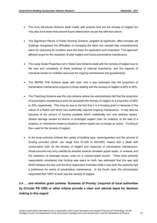 Grant Aid for Building Conservation ‘Quanta’ Research September 2011
Carrig Conservation International Ltd, in association with Louise Harrington and Integral Finance and Technology, for the
Heritage Council, the Department of the Environment Heritage and Local Government, and the Department of Finance 19
The Civic Structures Scheme dealt mostly with projects that are the remedy of neglect but
may also fund works that prevent future deterioration as per the definition above.
The Significant Places of Public Worship Scheme, targeted at significant, often-complex old
buildings recognised the difficulties of managing the fabric but insisted that comprehensive
plans for improving its condition were the basis for application and evaluation. This approach
allowed scope for the resolution of past neglect and future preventative maintenance.
The Large Scale Properties not in State Care Scheme dealt with the remedy of neglect due to
the size and complexity of these buildings of national importance, and the capacity of
individual owners to mobilise resources for ongoing maintenance and guardianship.
The REPS4 TFB Scheme deals with both, and it was estimated that the proportion of
preventative maintenance projects to those dealing with the remedy of neglect is 60% to 40%.
The Thatching Scheme was the only scheme where the administrators felt that the proportion
of preventative maintenance work far exceeded the remedy of neglect at a proportion of 80%
to 20% respectively. This may be due to the fact that it is a housing grant or because of the
nature of a thatch roof which has traditionally required ongoing maintenance. It may also be
because of the amount of funding available which realistically can only address repairs.
Severe damage caused by storms or prolonged neglect (due, for instance, to the sale of a
property, or inheritance) leads to situations where repairs are no longer an option. Funding is
then used for the remedy of neglect.
In the local authority scheme the variety of building type, owner/guardian and the amount of
funding provided (which can range from €1,500 to €25,000), means that it deals with
conservation both as the remedy of neglect and measures of preventative maintenance.
Small amounts may very usefully be directed towards rainwater goods repair, or renewal, and
the resolution of drainage issues, even on a medium-sized church. Three local authority
respondents considered that funding was spent on both, two estimated that this was split
50/50 between the two and the third respondent indicated while it was both the authority had
a preference for works of preventative maintenance. In the fourth case, the administrator
responded that 100% of work was the remedy of neglect.
2.4 … and whether grant scheme ‘Schemes of Priority’ (required of local authorities
by Circular PD 5/99) or other criteria provide a clear and rational basis for decision
making in this regard
 