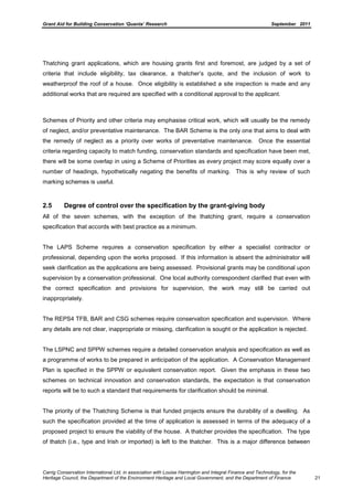 Grant Aid for Building Conservation ‘Quanta’ Research September 2011
Carrig Conservation International Ltd, in association with Louise Harrington and Integral Finance and Technology, for the
Heritage Council, the Department of the Environment Heritage and Local Government, and the Department of Finance 21
Thatching grant applications, which are housing grants first and foremost, are judged by a set of
criteria that include eligibility, tax clearance, a thatcher’s quote, and the inclusion of work to
weatherproof the roof of a house. Once eligibility is established a site inspection is made and any
additional works that are required are specified with a conditional approval to the applicant.
Schemes of Priority and other criteria may emphasise critical work, which will usually be the remedy
of neglect, and/or preventative maintenance. The BAR Scheme is the only one that aims to deal with
the remedy of neglect as a priority over works of preventative maintenance. Once the essential
criteria regarding capacity to match funding, conservation standards and specification have been met,
there will be some overlap in using a Scheme of Priorities as every project may score equally over a
number of headings, hypothetically negating the benefits of marking. This is why review of such
marking schemes is useful.
2.5 Degree of control over the specification by the grant-giving body
All of the seven schemes, with the exception of the thatching grant, require a conservation
specification that accords with best practice as a minimum.
The LAPS Scheme requires a conservation specification by either a specialist contractor or
professional, depending upon the works proposed. If this information is absent the administrator will
seek clarification as the applications are being assessed. Provisional grants may be conditional upon
supervision by a conservation professional. One local authority correspondent clarified that even with
the correct specification and provisions for supervision, the work may still be carried out
inappropriately.
The REPS4 TFB, BAR and CSG schemes require conservation specification and supervision. Where
any details are not clear, inappropriate or missing, clarification is sought or the application is rejected.
The LSPNC and SPPW schemes require a detailed conservation analysis and specification as well as
a programme of works to be prepared in anticipation of the application. A Conservation Management
Plan is specified in the SPPW or equivalent conservation report. Given the emphasis in these two
schemes on technical innovation and conservation standards, the expectation is that conservation
reports will be to such a standard that requirements for clarification should be minimal.
The priority of the Thatching Scheme is that funded projects ensure the durability of a dwelling. As
such the specification provided at the time of application is assessed in terms of the adequacy of a
proposed project to ensure the viability of the house. A thatcher provides the specification. The type
of thatch (i.e., type and Irish or imported) is left to the thatcher. This is a major difference between
 