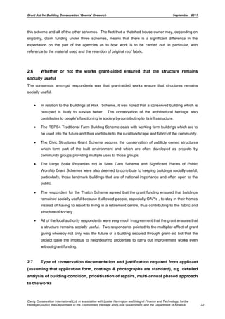 Grant Aid for Building Conservation ‘Quanta’ Research September 2011
Carrig Conservation International Ltd, in association with Louise Harrington and Integral Finance and Technology, for the
Heritage Council, the Department of the Environment Heritage and Local Government, and the Department of Finance 22
this scheme and all of the other schemes. The fact that a thatched house owner may, depending on
eligibility, claim funding under three schemes, means that there is a significant difference in the
expectation on the part of the agencies as to how work is to be carried out, in particular, with
reference to the material used and the retention of original roof fabric.
2.6 Whether or not the works grant-aided ensured that the structure remains
socially useful
The consensus amongst respondents was that grant-aided works ensure that structures remains
socially useful.
In relation to the Buildings at Risk Scheme, it was noted that a conserved building which is
occupied is likely to survive better. The conservation of the architectural heritage also
contributes to people’s functioning in society by contributing to its infrastructure.
The REPS4 Traditional Farm Building Scheme deals with working farm buildings which are to
be used into the future and thus contribute to the rural landscape and fabric of the community.
The Civic Structures Grant Scheme secures the conservation of publicly owned structures
which form part of the built environment and which are often developed as projects by
community groups providing multiple uses to those groups.
The Large Scale Properties not in State Care Scheme and Significant Places of Public
Worship Grant Schemes were also deemed to contribute to keeping buildings socially useful,
particularly, those landmark buildings that are of national importance and often open to the
public.
The respondent for the Thatch Scheme agreed that the grant funding ensured that buildings
remained socially useful because it allowed people, especially OAP’s , to stay in their homes
instead of having to resort to living in a retirement centre, thus contributing to the fabric and
structure of society.
All of the local authority respondents were very much in agreement that the grant ensures that
a structure remains socially useful. Two respondents pointed to the multiplier-effect of grant
giving whereby not only was the future of a building secured through grant-aid but that the
project gave the impetus to neighbouring properties to carry out improvement works even
without grant funding.
2.7 Type of conservation documentation and justification required from applicant
(assuming that application form, costings & photographs are standard), e.g. detailed
analysis of building condition, prioritisation of repairs, multi-annual phased approach
to the works
 
