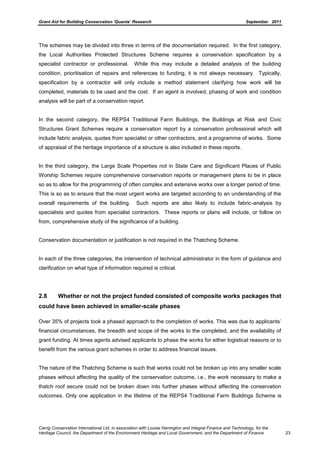 Grant Aid for Building Conservation ‘Quanta’ Research September 2011
Carrig Conservation International Ltd, in association with Louise Harrington and Integral Finance and Technology, for the
Heritage Council, the Department of the Environment Heritage and Local Government, and the Department of Finance 23
The schemes may be divided into three in terms of the documentation required. In the first category,
the Local Authorities Protected Structures Scheme requires a conservation specification by a
specialist contractor or professional. While this may include a detailed analysis of the building
condition, prioritisation of repairs and references to funding, it is not always necessary. Typically,
specification by a contractor will only include a method statement clarifying how work will be
completed, materials to be used and the cost. If an agent is involved, phasing of work and condition
analysis will be part of a conservation report.
In the second category, the REPS4 Traditional Farm Buildings, the Buildings at Risk and Civic
Structures Grant Schemes require a conservation report by a conservation professional which will
include fabric analysis, quotes from specialist or other contractors, and a programme of works. Some
of appraisal of the heritage importance of a structure is also included in these reports.
In the third category, the Large Scale Properties not in State Care and Significant Places of Public
Worship Schemes require comprehensive conservation reports or management plans to be in place
so as to allow for the programming of often complex and extensive works over a longer period of time.
This is so as to ensure that the most urgent works are targeted according to an understanding of the
overall requirements of the building. Such reports are also likely to include fabric-analysis by
specialists and quotes from specialist contractors. These reports or plans will include, or follow on
from, comprehensive study of the significance of a building.
Conservation documentation or justification is not required in the Thatching Scheme.
In each of the three categories, the intervention of technical administrator in the form of guidance and
clarification on what type of information required is critical.
2.8 Whether or not the project funded consisted of composite works packages that
could have been achieved in smaller-scale phases
Over 35% of projects took a phased approach to the completion of works. This was due to applicants’
financial circumstances, the breadth and scope of the works to the completed, and the availability of
grant funding. At times agents advised applicants to phase the works for either logistical reasons or to
benefit from the various grant schemes in order to address financial issues.
The nature of the Thatching Scheme is such that works could not be broken up into any smaller scale
phases without affecting the quality of the conservation outcome, i.e., the work necessary to make a
thatch roof secure could not be broken down into further phases without affecting the conservation
outcomes. Only one application in the lifetime of the REPS4 Traditional Farm Buildings Scheme is
 