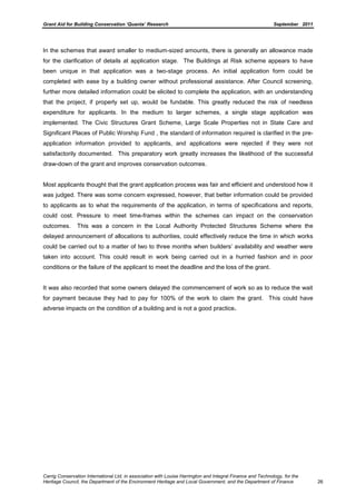 Grant Aid for Building Conservation ‘Quanta’ Research September 2011
Carrig Conservation International Ltd, in association with Louise Harrington and Integral Finance and Technology, for the
Heritage Council, the Department of the Environment Heritage and Local Government, and the Department of Finance 26
In the schemes that award smaller to medium-sized amounts, there is generally an allowance made
for the clarification of details at application stage. The Buildings at Risk scheme appears to have
been unique in that application was a two-stage process. An initial application form could be
completed with ease by a building owner without professional assistance. After Council screening,
further more detailed information could be elicited to complete the application, with an understanding
that the project, if properly set up, would be fundable. This greatly reduced the risk of needless
expenditure for applicants. In the medium to larger schemes, a single stage application was
implemented. The Civic Structures Grant Scheme, Large Scale Properties not in State Care and
Significant Places of Public Worship Fund , the standard of information required is clarified in the pre-
application information provided to applicants, and applications were rejected if they were not
satisfactorily documented. This preparatory work greatly increases the likelihood of the successful
draw-down of the grant and improves conservation outcomes.
Most applicants thought that the grant application process was fair and efficient and understood how it
was judged. There was some concern expressed, however, that better information could be provided
to applicants as to what the requirements of the application, in terms of specifications and reports,
could cost. Pressure to meet time-frames within the schemes can impact on the conservation
outcomes. This was a concern in the Local Authority Protected Structures Scheme where the
delayed announcement of allocations to authorities, could effectively reduce the time in which works
could be carried out to a matter of two to three months when builders’ availability and weather were
taken into account. This could result in work being carried out in a hurried fashion and in poor
conditions or the failure of the applicant to meet the deadline and the loss of the grant.
It was also recorded that some owners delayed the commencement of work so as to reduce the wait
for payment because they had to pay for 100% of the work to claim the grant. This could have
adverse impacts on the condition of a building and is not a good practice.
 