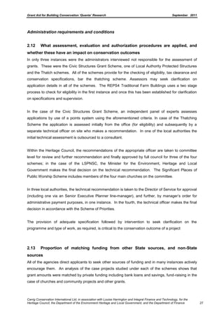 Grant Aid for Building Conservation ‘Quanta’ Research September 2011
Carrig Conservation International Ltd, in association with Louise Harrington and Integral Finance and Technology, for the
Heritage Council, the Department of the Environment Heritage and Local Government, and the Department of Finance 27
Administration requirements and conditions
2.12 What assessment, evaluation and authorization procedures are applied, and
whether these have an impact on conservation outcomes
In only three instances were the administrators interviewed not responsible for the assessment of
grants. These were the Civic Structures Grant Scheme, one of Local Authority Protected Structures
and the Thatch schemes. All of the schemes provide for the checking of eligibility, tax clearance and
conservation specifications, bar the thatching scheme. Assessors may seek clarification on
application details in all of the schemes. The REPS4 Traditional Farm Buildings uses a two stage
process to check for eligibility in the first instance and once this has been established for clarification
on specifications and supervision.
In the case of the Civic Structures Grant Scheme, an independent panel of experts assesses
applications by use of a points system using the aforementioned criteria. In case of the Thatching
Scheme the application is assessed initially from the office (for eligibility) and subsequently by a
separate technical officer on site who makes a recommendation. In one of the local authorities the
initial technical assessment is outsourced to a consultant.
Within the Heritage Council, the recommendations of the appropriate officer are taken to committee
level for review and further recommendation and finally approved by full council for three of the four
schemes; in the case of the LSPNSC, the Minister for the Environment, Heritage and Local
Government makes the final decision on the technical recommendation. The Significant Places of
Public Worship Scheme includes members of the four main churches on the committee.
In three local authorities, the technical recommendation is taken to the Director of Service for approval
(including one via an Senior Executive Planner line-manager), and further, by manager’s order for
administrative payment purposes, in one instance. In the fourth, the technical officer makes the final
decision in accordance with the Scheme of Priorities.
The provision of adequate specification followed by intervention to seek clarification on the
programme and type of work, as required, is critical to the conservation outcome of a project
2.13 Proportion of matching funding from other State sources, and non-State
sources
All of the agencies direct applicants to seek other sources of funding and in many instances actively
encourage them. An analysis of the case projects studied under each of the schemes shows that
grant amounts were matched by private funding including bank loans and savings, fund-raising in the
case of churches and community projects and other grants.
 