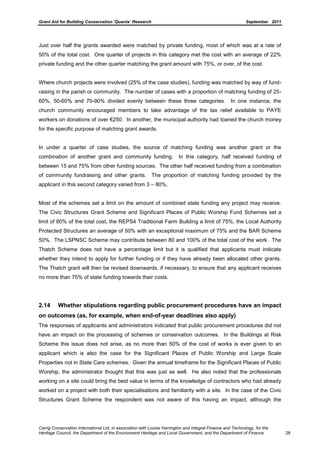 Grant Aid for Building Conservation ‘Quanta’ Research September 2011
Carrig Conservation International Ltd, in association with Louise Harrington and Integral Finance and Technology, for the
Heritage Council, the Department of the Environment Heritage and Local Government, and the Department of Finance 28
Just over half the grants awarded were matched by private funding, most of which was at a rate of
50% of the total cost. One quarter of projects in this category met the cost with an average of 22%
private funding and the other quarter matching the grant amount with 75%, or over, of the cost.
Where church projects were involved (25% of the case studies), funding was matched by way of fund-
raising in the parish or community. The number of cases with a proportion of matching funding of 25-
60%, 50-60% and 70-90% divided evenly between these three categories. In one instance, the
church community encouraged members to take advantage of the tax relief available to PAYE
workers on donations of over €250. In another, the municipal authority had loaned the church money
for the specific purpose of matching grant awards.
In under a quarter of case studies, the source of matching funding was another grant or the
combination of another grant and community funding. In this category, half received funding of
between 15 and 75% from other funding sources. The other half received funding from a combination
of community fundraising and other grants. The proportion of matching funding provided by the
applicant in this second category varied from 3 – 80%.
Most of the schemes set a limit on the amount of combined state funding any project may receive.
The Civic Structures Grant Scheme and Significant Places of Public Worship Fund Schemes set a
limit of 80% of the total cost, the REPS4 Traditional Farm Building a limit of 75%, the Local Authority
Protected Structures an average of 50% with an exceptional maximum of 75% and the BAR Scheme
50%. The LSPNSC Scheme may contribute between 80 and 100% of the total cost of the work. The
Thatch Scheme does not have a percentage limit but it is qualified that applicants must indicate
whether they intend to apply for further funding or if they have already been allocated other grants.
The Thatch grant will then be revised downwards, if necessary, to ensure that any applicant receives
no more than 75% of state funding towards their costs.
2.14 Whether stipulations regarding public procurement procedures have an impact
on outcomes (as, for example, when end-of-year deadlines also apply)
The responses of applicants and administrators indicated that public procurement procedures did not
have an impact on the processing of schemes or conservation outcomes. In the Buildings at Risk
Scheme this issue does not arise, as no more than 50% of the cost of works is ever given to an
applicant which is also the case for the Significant Places of Public Worship and Large Scale
Properties not in State Care schemes. Given the annual timeframe for the Significant Places of Public
Worship, the administrator thought that this was just as well. He also noted that the professionals
working on a site could bring the best value in terms of the knowledge of contractors who had already
worked on a project with both their specialisations and familiarity with a site. In the case of the Civic
Structures Grant Scheme the respondent was not aware of this having an impact, although the
 