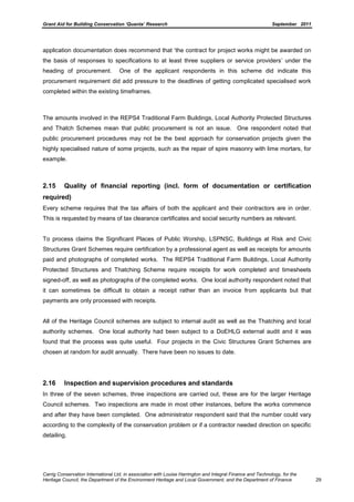Grant Aid for Building Conservation ‘Quanta’ Research September 2011
Carrig Conservation International Ltd, in association with Louise Harrington and Integral Finance and Technology, for the
Heritage Council, the Department of the Environment Heritage and Local Government, and the Department of Finance 29
application documentation does recommend that ‘the contract for project works might be awarded on
the basis of responses to specifications to at least three suppliers or service providers’ under the
heading of procurement. One of the applicant respondents in this scheme did indicate this
procurement requirement did add pressure to the deadlines of getting complicated specialised work
completed within the existing timeframes.
The amounts involved in the REPS4 Traditional Farm Buildings, Local Authority Protected Structures
and Thatch Schemes mean that public procurement is not an issue. One respondent noted that
public procurement procedures may not be the best approach for conservation projects given the
highly specialised nature of some projects, such as the repair of spire masonry with lime mortars, for
example.
2.15 Quality of financial reporting (incl. form of documentation or certification
required)
Every scheme requires that the tax affairs of both the applicant and their contractors are in order.
This is requested by means of tax clearance certificates and social security numbers as relevant.
To process claims the Significant Places of Public Worship, LSPNSC, Buildings at Risk and Civic
Structures Grant Schemes require certification by a professional agent as well as receipts for amounts
paid and photographs of completed works. The REPS4 Traditional Farm Buildings, Local Authority
Protected Structures and Thatching Scheme require receipts for work completed and timesheets
signed-off, as well as photographs of the completed works. One local authority respondent noted that
it can sometimes be difficult to obtain a receipt rather than an invoice from applicants but that
payments are only processed with receipts.
All of the Heritage Council schemes are subject to internal audit as well as the Thatching and local
authority schemes. One local authority had been subject to a DoEHLG external audit and it was
found that the process was quite useful. Four projects in the Civic Structures Grant Schemes are
chosen at random for audit annually. There have been no issues to date.
2.16 Inspection and supervision procedures and standards
In three of the seven schemes, three inspections are carried out, these are for the larger Heritage
Council schemes. Two inspections are made in most other instances, before the works commence
and after they have been completed. One administrator respondent said that the number could vary
according to the complexity of the conservation problem or if a contractor needed direction on specific
detailing.
 