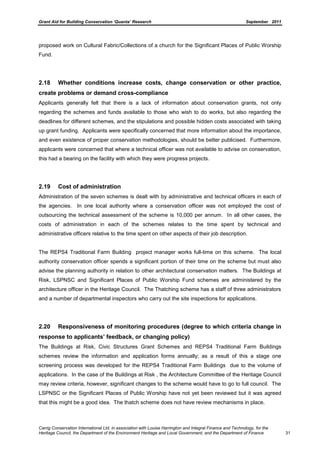 Grant Aid for Building Conservation ‘Quanta’ Research September 2011
Carrig Conservation International Ltd, in association with Louise Harrington and Integral Finance and Technology, for the
Heritage Council, the Department of the Environment Heritage and Local Government, and the Department of Finance 31
proposed work on Cultural Fabric/Collections of a church for the Significant Places of Public Worship
Fund.
2.18 Whether conditions increase costs, change conservation or other practice,
create problems or demand cross-compliance
Applicants generally felt that there is a lack of information about conservation grants, not only
regarding the schemes and funds available to those who wish to do works, but also regarding the
deadlines for different schemes, and the stipulations and possible hidden costs associated with taking
up grant funding. Applicants were specifically concerned that more information about the importance,
and even existence of proper conservation methodologies, should be better publicised. Furthermore,
applicants were concerned that where a technical officer was not available to advise on conservation,
this had a bearing on the facility with which they were progress projects.
2.19 Cost of administration
Administration of the seven schemes is dealt with by administrative and technical officers in each of
the agencies. In one local authority where a conservation officer was not employed the cost of
outsourcing the technical assessment of the scheme is 10,000 per annum. In all other cases, the
costs of administration in each of the schemes relates to the time spent by technical and
administrative officers relative to the time spent on other aspects of their job description.
The REPS4 Traditional Farm Building project manager works full-time on this scheme. The local
authority conservation officer spends a significant portion of their time on the scheme but must also
advise the planning authority in relation to other architectural conservation matters. The Buildings at
Risk, LSPNSC and Significant Places of Public Worship Fund schemes are administered by the
architecture officer in the Heritage Council. The Thatching scheme has a staff of three administrators
and a number of departmental inspectors who carry out the site inspections for applications.
2.20 Responsiveness of monitoring procedures (degree to which criteria change in
response to applicants’ feedback, or changing policy)
The Buildings at Risk, Civic Structures Grant Schemes and REPS4 Traditional Farm Buildings
schemes review the information and application forms annually; as a result of this a stage one
screening process was developed for the REPS4 Traditional Farm Buildings due to the volume of
applications. In the case of the Buildings at Risk , the Architecture Committee of the Heritage Council
may review criteria, however, significant changes to the scheme would have to go to full council. The
LSPNSC or the Significant Places of Public Worship have not yet been reviewed but it was agreed
that this might be a good idea. The thatch scheme does not have review mechanisms in place.
 