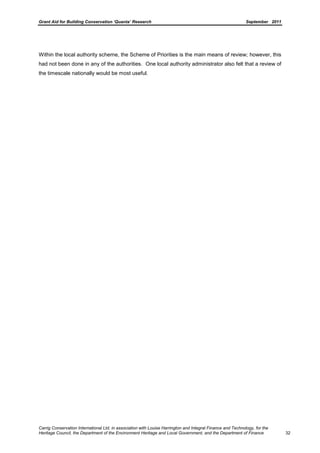 Grant Aid for Building Conservation ‘Quanta’ Research September 2011
Carrig Conservation International Ltd, in association with Louise Harrington and Integral Finance and Technology, for the
Heritage Council, the Department of the Environment Heritage and Local Government, and the Department of Finance 32
Within the local authority scheme, the Scheme of Priorities is the main means of review; however, this
had not been done in any of the authorities. One local authority administrator also felt that a review of
the timescale nationally would be most useful.
 