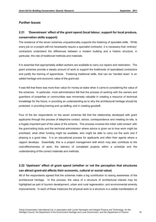 Grant Aid for Building Conservation ‘Quanta’ Research September 2011
Carrig Conservation International Ltd, in association with Louise Harrington and Integral Finance and Technology, for the
Heritage Council, the Department of the Environment Heritage and Local Government, and the Department of Finance 33
Further Issues
2.21 ‘Downstream’ effect of the grant spend (local labour, support for local produce,
conservation skills support)
The existence of the seven schemes unquestionably supports the fostering of specialist skills. While
every job on a project will not necessarily require a specialist contractor, it is necessary that ‘ordinary’
contractors understand the differences between a modern building and a historic structure, in
particular, the role of traditional methods and materials.
It is essential that appropriately skilled workers are available to carry out repairs and restoration. The
grant schemes provide a steady amount of work to support the livelihoods of specialised contractors
and justify the training of apprentices. Fostering traditional skills, that can be ‘handed down’ is an
added heritage and economic value of the grant-aid.
It was felt that there was more than value for money at stake when it came to considering the value of
the schemes. In particular, most administrators felt that the process of working with the owners and
guardians of properties or communities was immensely valuable in creating a resource of technical
knowledge for the future; in providing an understanding as to why the architectural heritage should be
protected; in providing training and up-skilling; and in creating goodwill.
Four of the ten respondents on the seven schemes felt that the relationship developed with grant
applicants through the process of telephone contact, advice, correspondence and meeting on-site, is
a hugely important part of the value of the scheme. This process involves the initial ‘cold contact’ with
the grant-aiding body and the technical administrator where advice is given as to how work might be
prioritised, what other funding might be available, who might be able to carry out the work and if
phasing is a good idea. It is an educational process for applicants and often their agents where a
rapport develops. Essentially, this is a project management skill which may also contribute to the
cost-effectiveness of work, the delivery of completed projects within a schedule and the
understanding of the correct materials and methods.
2.22 ‘Upstream’ effect of grant spend (whether or not the perception that structures
can attract grant-aid affects their economic, cultural or social value)
All of the respondents agreed that the schemes make a big contribution to raising awareness of the
architectural heritage. In this process, the value of a structure of architectural interest may be
highlighted as part of tourism development, urban and rural regeneration, and environmental amenity
improvements. In each of these instances the physical work to a structure is a visible manifestation of
 