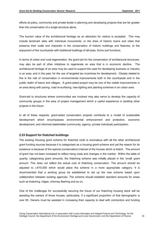 Grant Aid for Building Conservation ‘Quanta’ Research September 2011
Carrig Conservation International Ltd, in association with Louise Harrington and Integral Finance and Technology, for the
Heritage Council, the Department of the Environment Heritage and Local Government, and the Department of Finance 34
efforts at policy, community and private levels in planning and developing projects that are far greater
than the conservation of a single structure alone.
The tourism value of the architectural heritage as an attraction for visitors is accepted. This may
include landmark sites with individual monuments; or the draw of historic towns and cities that
preserve their scale and character in the conservation of historic buildings and features; or the
enjoyment of the countryside with traditional buildings of all sizes, forms and functions.
In terms of urban and rural regeneration, the grant-aid for the conservation of architectural structures,
may also be part of other initiatives to regenerate an area that is in economic decline. The
architectural heritage of an area may be used to support the case for developing business or industry
in an area, and in the past, for the use of targeted tax incentives for development. Closely related to
this is the role of conservation in environmental improvements both in the countryside and in the
public realm of towns and villages. A grant-aided project may be one of the visible improvements in
an area along with paving, road re-surfacing, new lighting and planting schemes in an urban area.
Grant-aid to structures where communities are involved may also serve to develop the capacity of
community groups in the area of project management which a useful experience in tackling other
projects in the future.
In all of these respects, grant-aided conservation projects contribute to a model of sustainable
development which encompasses environmental enhancement and protection, economic
development, and informed stakeholder (community, agency, private individual) participation.
2.23 Support for thatched buildings
The existing Housing grant scheme for thatched roofs is anomalous with all the other architectural
grant funding sources because it is categorised as a housing grant scheme and yet the reason for its
existence is because of the special (conservation) interest of the houses which is thatch. The amount
of grant has not been increased to reflect rising costs and changes in the market. Within the table of
quanta, categorising grant amounts, the thatching scheme was initially placed in the ‘small’ grant
amount. This does not reflect the actual cost of thatching conservation. The amount should be
adjusted to c.€10,000 which would place the scheme in a more appropriate category. It is
recommended that a working group be established to set up the new scheme based upon
collaboration between existing agencies. The scheme should establish standard amounts for areas
such as thatching, ridges, chimney flashing and so on.
One of the challenges for successfully securing the future of our thatching housing stock will be
assisting the owners of those houses, particularly, if a significant proportion of that demographic is
over 65. Owners must be assisted in increasing their capacity to deal with contractors and funding
 