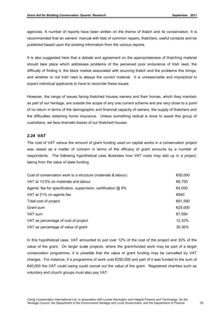 Grant Aid for Building Conservation ‘Quanta’ Research September 2011
Carrig Conservation International Ltd, in association with Louise Harrington and Integral Finance and Technology, for the
Heritage Council, the Department of the Environment Heritage and Local Government, and the Department of Finance 35
agencies. A number of reports have been written on the theme of thatch and its conservation. It is
recommended that an owners’ manual with lists of common repairs, thatchers, useful contacts and be
published based upon the existing information from the various reports.
It is also suggested here that a debate and agreement on the appropriateness of thatching material
should take place which addresses problems of the perceived poor endurance of Irish reed, the
difficulty of finding it, the black market associated with sourcing thatch and the problems this brings,
and whether or not Irish reed is always the correct material. It is unreasonable and impractical to
expect individual applicants to have to reconcile these issues.
However, the range of issues facing thatched houses owners and their homes, which they maintain
as part of our heritage, are outside the scope of any one current scheme and are very close to a point
of no return in terms of the demographic and financial capacity of owners, the supply of thatchers and
the difficulties obtaining home insurance. Unless something radical is done to assist this group of
custodians, we face dramatic losses of our thatched houses.
2.24 VAT
The cost of VAT versus the amount of grant funding used on capital works in a conservation project
was raised as a matter of concern in terms of the efficacy of grant amounts by a number of
respondents. The following hypothetical case illustrates how VAT costs may add up in a project,
taking from the value of state funding.
Cost of conservation work to a structure (materials & labour) €50,000
VAT at 13.5% on materials and labour €6,750
Agents’ fee for specification, supervision, certification @ 8% €4,000
VAT at 21% on agents fee €840
Total cost of project €61,590
Grant sum €25,000
VAT sum €7,590
VAT as percentage of cost of project 12.32%
VAT as percentage of value of grant 30.36%
In this hypothetical case, VAT amounted to just over 12% of the cost of the project and 30% of the
value of the grant. On larger scale projects, where the grant-funded work may be part of a larger
conservation programme, it is possible that the value of grant funding may be cancelled by VAT
charges. For instance, if a programme of work cost €250,000 and part of it was funded to the sum of
€40,000 the VAT could owing could cancel out the value of the grant. Registered charities such as
voluntary and church groups must also pay VAT.
 