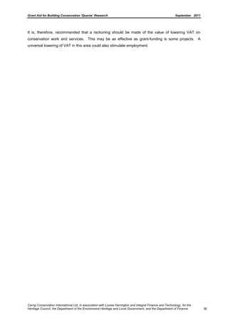 Grant Aid for Building Conservation ‘Quanta’ Research September 2011
Carrig Conservation International Ltd, in association with Louise Harrington and Integral Finance and Technology, for the
Heritage Council, the Department of the Environment Heritage and Local Government, and the Department of Finance 36
It is, therefore, recommended that a reckoning should be made of the value of lowering VAT on
conservation work and services. This may be as effective as grant-funding is some projects. A
universal lowering of VAT in this area could also stimulate employment.
 