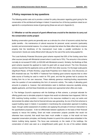 Grant Aid for Building Conservation ‘Quanta’ Research September 2011
Carrig Conservation International Ltd, in association with Louise Harrington and Integral Finance and Technology, for the
Heritage Council, the Department of the Environment Heritage and Local Government, and the Department of Finance 37
3 Policy responses to key questions
The following section sets out to provide a context for policy discussion regarding grant giving for the
conservation of the architectural heritage in Ireland. It examines four of the key questions raised as an
agenda for a comprehensive review of grant-giving (these are set out in Appendix 2).
3.1 Whether or not the amount of grant offered was crucial to the decision to carry out
the conservation works project
Building conservation grants are generally seen as a stimulus for a form of economic activity that has
public benefits – the maintenance of cultural resources for personal, social, economic (particularly
touristic) and environmental reasons. It is a basic principle that where the State offers help to improve
property that the beneficiary of the improvement must make a parallel contribution to the
improvement. Grants are rarely offered which fully pay for the cost of the works being applied for.
The Local Authority Protected Structures grant scheme required that 50% of the funding came from
other sources (except with Ministerial consent when it could rise to 75%). The amounts in this scheme
normally do not exceed €13,000, (or €25,000 with Ministerial consent). Similarly, the Buildings at Risk
grant scheme required the applicant to match its grant with an equal amount. The Civic Structures
scheme required that the applicants come up with 25% from other sources. For the larger scale grants
(Significant Places of Public Worship, Large-Scale Properties not in State Care, Civic Structures), an
80% threshold was set. The REPS 4 Traditional Farm Building grant scheme requires that no other
state source of funding be used to match its 75% grant, and that the grantee had to produce the
funding from his or her own resources. These relatively generous matching-funding requirements
raise the question of over-subsidising this form of economic activity. The reality of allocating grant
amounts to projects is, however, that administrators seek to distribute resources equitably among
eligible applicants, and that these thresholds are rarely even approached when offers are made.
In The Heritage Council’s experience with the Buildings at Risk scheme, a principal rationale for
offering grants was to stimulate projects to happen that would not otherwise have happened. With its
50% matching funding condition, it could point to the resources mobilised to carry out works and
demonstrate the added value that its financial stimulus was generating. As one of the first schemes to
support building repair in Ireland, it succeeded in incentivising the conservation approach to building
repair, through careful assessment of condition and applying the principle of minimum intervention to
the specifications proposed. It did not differentiate between applicants on the basis of their financial
capacity to rescue the building. Grant aid made conservation projects possible that would not
otherwise have occurred, that would have been much smaller in scope, or that would not have
respected conservation principles, and thereby threaten to quench the cultural value embedded in the
historic building being repaired. The focus was exclusively on the needs of the buildings, the
conservation of which was seen as a straightforward public good. As one of the earliest reliable
 