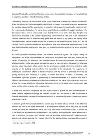 Grant Aid for Building Conservation ‘Quanta’ Research September 2011
Carrig Conservation International Ltd, in association with Louise Harrington and Integral Finance and Technology, for the
Heritage Council, the Department of the Environment Heritage and Local Government, and the Department of Finance 38
sources of funding for architectural heritage conservation, it precipitated the rescue of many buildings
in precarious condition – literally ‘Buildings at Risk’.
Grant-giving supports the commitments made by the State when it ratified the Granada Convention.
When first introduced, the local authority grant scheme for repairs to protected structures was seen as
the practical balancing of the legal burden of protection with a reward or incentive for conformity with
the new protective legislation. For many, it was a symbolic demonstration of support, satisfactory for
this reason alone, and an unexpected bonus to help them to do works that they thought were
necessary in any case. In the DoELG’s Explanatory Memorandum of 1999, one of the criterion that
could be taken into account when allocating grants was ‘the amount of any other public funding which
has already been paid or is being applied for in respect of the works concerned‟ (para. 4.4). As the
Heritage Council grant procedures had a long lead-in time, and offers were announced early in the
year, local authorities could ensure they were not double-incentivising projects that would go ahead
anyway.
For some protected structures owners, the financial assistance ‘righted’ the original ‘wrong’ of
designation, and all the responsibilities that came with it, and grants were seen as a subsidy for the
owners of buildings for accepting their protected status. In these circumstances, the question of
whether the offering of a grant would stimulate the owner to carry out works that would not otherwise
be done would have been a low priority. But the grants are awarded only in the context of works
projects so the building must benefit for the transaction to be completed. The experience of
architectural conservation officers is that their relations with the owners of protected structures are
greatly eased by the possibility of a grant, no matter how small. In effect, a secondary, but
nonetheless significant, purpose of grant-giving in these circumstances is to establish trust and to
facilitate cordial relations between the planning authority and the owner of the protected structure.
Where this occurs, fruitful and informative discussions about good conservation practice can take
place, and the ethics of conservation are promoted.
In some local authorities, the grants are seen as the ‘carrot’ to go with the ‘stick’ of enforcement; in
these contexts, neglected buildings are targeted for grant aid, and failure to take up the offer of
financial help bolsters the case of the planning authority in bringing enforcement proceedings against
a recalcitrant owner.
In Sweden, grant offers are calculated in a specific way: the State will pay for half of the difference
between the cost of the works when done to a conservation standard and if they were not. In this
regime, the owner will be rewarded with a grant only after setting up the works project to achieve his
or her functional and performance objectives for the building, and applying for partial assistance to
help in achieving the conservation standard that the regulatory regime required
1
. Implementing an
assessment criterion such as this requires either that the applicant does a considerable amount of
1
Erika Sjoberg, pers. comm., 2001
 