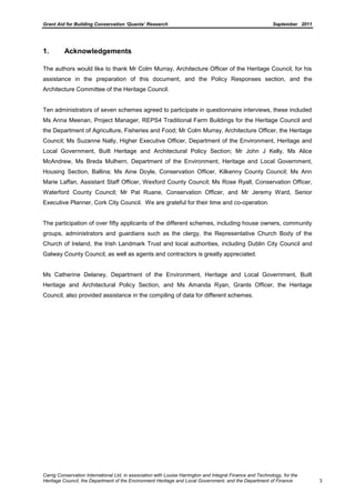 Grant Aid for Building Conservation ‘Quanta’ Research September 2011
Carrig Conservation International Ltd, in association with Louise Harrington and Integral Finance and Technology, for the
Heritage Council, the Department of the Environment Heritage and Local Government, and the Department of Finance 3
1. Acknowledgements
The authors would like to thank Mr Colm Murray, Architecture Officer of the Heritage Council, for his
assistance in the preparation of this document, and the Policy Responses section, and the
Architecture Committee of the Heritage Council.
Ten administrators of seven schemes agreed to participate in questionnaire interviews, these included
Ms Anna Meenan, Project Manager, REPS4 Traditional Farm Buildings for the Heritage Council and
the Department of Agriculture, Fisheries and Food; Mr Colm Murray, Architecture Officer, the Heritage
Council; Ms Suzanne Nally, Higher Executive Officer, Department of the Environment, Heritage and
Local Government, Built Heritage and Architectural Policy Section; Mr John J Kelly, Ms Alice
McAndrew, Ms Breda Mulhern, Department of the Environment, Heritage and Local Government,
Housing Section, Ballina; Ms Aine Doyle, Conservation Officer, Kilkenny County Council; Ms Ann
Marie Laffan, Assistant Staff Officer, Wexford County Council; Ms Rose Ryall, Conservation Officer,
Waterford County Council; Mr Pat Ruane, Conservation Officer, and Mr Jeremy Ward, Senior
Executive Planner, Cork City Council. We are grateful for their time and co-operation.
The participation of over fifty applicants of the different schemes, including house owners, community
groups, administrators and guardians such as the clergy, the Representative Church Body of the
Church of Ireland, the Irish Landmark Trust and local authorities, including Dublin City Council and
Galway County Council, as well as agents and contractors is greatly appreciated.
Ms Catherine Delaney, Department of the Environment, Heritage and Local Government, Built
Heritage and Architectural Policy Section, and Ms Amanda Ryan, Grants Officer, the Heritage
Council, also provided assistance in the compiling of data for different schemes.
 