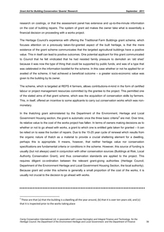 Grant Aid for Building Conservation ‘Quanta’ Research September 2011
Carrig Conservation International Ltd, in association with Louise Harrington and Integral Finance and Technology, for the
Heritage Council, the Department of the Environment Heritage and Local Government, and the Department of Finance 39
research on costings, or that the assessment panel has extensive and up-to-the-minute information
on the cost of building repairs. The system of grant aid makes the owner take what is essentially a
financial decision on proceeding with a works project.
The Heritage Council’s experience with offering the Traditional Farm Buildings grant scheme, which
focuses attention on a previously taken-for-granted aspect of the built heritage, is that the mere
existence of the grant scheme communicates that the targeted agricultural buildings have a positive
value. This in itself can lead to positive outcomes. One potential applicant for this grant communicated
to Council that he felt vindicated that he had resisted family pressure to demolish an ‘old shed’
because it was now the type of thing that could be supported by public funds, and was of a type that
was celebrated in the information booklet for the scheme. In this case whether or not he applied for or
availed of the scheme, it had achieved a beneficial outcome – a greater socio-economic value was
given to the building by its owner.
The scheme, which is targeted at REPS 4 farmers, allows contributions-in-kind in the form of certified
labour or project management resources committed by the grantee to the project. This permitted one
of the stated aims of that grant scheme, which was the acquisition of conservation skills by farmers.
This, in itself, offered an incentive to some applicants to carry out conservation works which was non-
monetary.
In the thatching grant administered by the Department of the Environment, Heritage and Local
Government Housing section, the grant is automatic once the three basic criteria
2
are met. Over time,
its relative value to the cost of the works project has fallen. In terms of owners making decisions as to
whether or not to go ahead with works, a grant to which one is entitled gets taken for granted – it can
be relied on to ease the burden of repairs. Due to the 15-25 year cycle of renewal which results from
the organic nature of thatch as a material to provide a crucial sheltering element for a dwelling,
perhaps this is appropriate. It means, however, that neither heritage value nor conservation
specifications are fundamental criteria or conditions in the scheme. However, this source of funding is
usually (but not always) used in conjunction with other conservation sources (Buildings at Risk, Local
Authority Conservation Grant), and thus conservation standards are applied to the project. This
requires diligent co-ordination between the relevant grant-giving authorities (Heritage Council,
Department of the Environment Heritage and Local Government Housing Section, the local authority).
Because grant aid under this scheme is generally a small proportion of the cost of the works, it is
usually not crucial to the decision to go ahead with works.
2
These are that (a) that the building is a dwelling all the year around, (b) that it is over ten years old, and (c)
that it is inspected prior to the works taking place
 