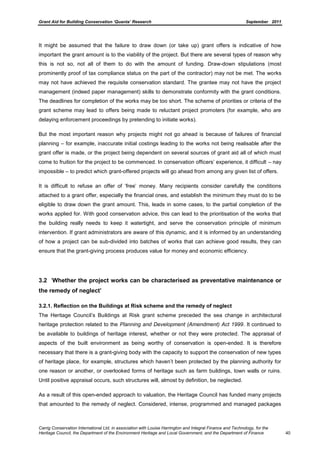 Grant Aid for Building Conservation ‘Quanta’ Research September 2011
Carrig Conservation International Ltd, in association with Louise Harrington and Integral Finance and Technology, for the
Heritage Council, the Department of the Environment Heritage and Local Government, and the Department of Finance 40
It might be assumed that the failure to draw down (or take up) grant offers is indicative of how
important the grant amount is to the viability of the project. But there are several types of reason why
this is not so, not all of them to do with the amount of funding. Draw-down stipulations (most
prominently proof of tax compliance status on the part of the contractor) may not be met. The works
may not have achieved the requisite conservation standard. The grantee may not have the project
management (indeed paper management) skills to demonstrate conformity with the grant conditions.
The deadlines for completion of the works may be too short. The scheme of priorities or criteria of the
grant scheme may lead to offers being made to reluctant project promoters (for example, who are
delaying enforcement proceedings by pretending to initiate works).
But the most important reason why projects might not go ahead is because of failures of financial
planning – for example, inaccurate initial costings leading to the works not being realisable after the
grant offer is made, or the project being dependent on several sources of grant aid all of which must
come to fruition for the project to be commenced. In conservation officers’ experience, it difficult – nay
impossible – to predict which grant-offered projects will go ahead from among any given list of offers.
It is difficult to refuse an offer of ‘free’ money. Many recipients consider carefully the conditions
attached to a grant offer, especially the financial ones, and establish the minimum they must do to be
eligible to draw down the grant amount. This, leads in some cases, to the partial completion of the
works applied for. With good conservation advice, this can lead to the prioritisation of the works that
the building really needs to keep it watertight, and serve the conservation principle of minimum
intervention. If grant administrators are aware of this dynamic, and it is informed by an understanding
of how a project can be sub-divided into batches of works that can achieve good results, they can
ensure that the grant-giving process produces value for money and economic efficiency.
3.2 ‘Whether the project works can be characterised as preventative maintenance or
the remedy of neglect’
3.2.1. Reflection on the Buildings at Risk scheme and the remedy of neglect
The Heritage Council’s Buildings at Risk grant scheme preceded the sea change in architectural
heritage protection related to the Planning and Development (Amendment) Act 1999. It continued to
be available to buildings of heritage interest, whether or not they were protected. The appraisal of
aspects of the built environment as being worthy of conservation is open-ended. It is therefore
necessary that there is a grant-giving body with the capacity to support the conservation of new types
of heritage place, for example, structures which haven’t been protected by the planning authority for
one reason or another, or overlooked forms of heritage such as farm buildings, town walls or ruins.
Until positive appraisal occurs, such structures will, almost by definition, be neglected.
As a result of this open-ended approach to valuation, the Heritage Council has funded many projects
that amounted to the remedy of neglect. Considered, intense, programmed and managed packages
 