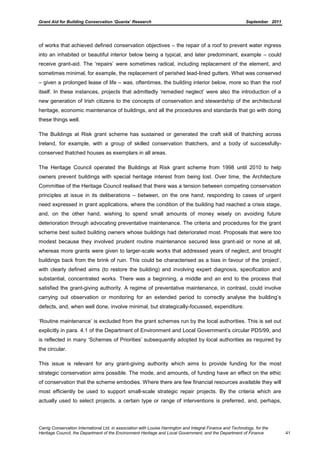 Grant Aid for Building Conservation ‘Quanta’ Research September 2011
Carrig Conservation International Ltd, in association with Louise Harrington and Integral Finance and Technology, for the
Heritage Council, the Department of the Environment Heritage and Local Government, and the Department of Finance 41
of works that achieved defined conservation objectives – the repair of a roof to prevent water ingress
into an inhabited or beautiful interior below being a typical, and later predominant, example – could
receive grant-aid. The ‘repairs’ were sometimes radical, including replacement of the element, and
sometimes minimal, for example, the replacement of perished lead-lined gutters. What was conserved
– given a prolonged lease of life – was, oftentimes, the building interior below, more so than the roof
itself. In these instances, projects that admittedly ‘remedied neglect’ were also the introduction of a
new generation of Irish citizens to the concepts of conservation and stewardship of the architectural
heritage, economic maintenance of buildings, and all the procedures and standards that go with doing
these things well.
The Buildings at Risk grant scheme has sustained or generated the craft skill of thatching across
Ireland, for example, with a group of skilled conservation thatchers, and a body of successfully-
conserved thatched houses as exemplars in all areas.
The Heritage Council operated the Buildings at Risk grant scheme from 1998 until 2010 to help
owners prevent buildings with special heritage interest from being lost. Over time, the Architecture
Committee of the Heritage Council realised that there was a tension between competing conservation
principles at issue in its deliberations – between, on the one hand, responding to cases of urgent
need expressed in grant applications, where the condition of the building had reached a crisis stage,
and, on the other hand, wishing to spend small amounts of money wisely on avoiding future
deterioration through advocating preventative maintenance. The criteria and procedures for the grant
scheme best suited building owners whose buildings had deteriorated most. Proposals that were too
modest because they involved prudent routine maintenance secured less grant-aid or none at all,
whereas more grants were given to larger-scale works that addressed years of neglect, and brought
buildings back from the brink of ruin. This could be characterised as a bias in favour of the ‘project’,
with clearly defined aims (to restore the building) and involving expert diagnosis, specification and
substantial, concentrated works. There was a beginning, a middle and an end to the process that
satisfied the grant-giving authority. A regime of preventative maintenance, in contrast, could involve
carrying out observation or monitoring for an extended period to correctly analyse the building’s
defects, and, when well done, involve minimal, but strategically-focussed, expenditure.
‘Routine maintenance’ is excluded from the grant schemes run by the local authorities. This is set out
explicitly in para. 4.1 of the Department of Environment and Local Government’s circular PD5/99, and
is reflected in many ‘Schemes of Priorities’ subsequently adopted by local authorities as required by
the circular.
This issue is relevant for any grant-giving authority which aims to provide funding for the most
strategic conservation aims possible. The mode, and amounts, of funding have an effect on the ethic
of conservation that the scheme embodies. Where there are few financial resources available they will
most efficiently be used to support small-scale strategic repair projects. By the criteria which are
actually used to select projects, a certain type or range of interventions is preferred, and, perhaps,
 