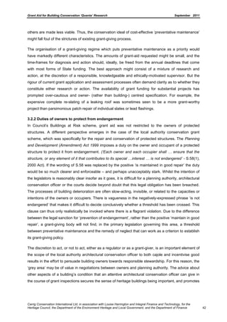 Grant Aid for Building Conservation ‘Quanta’ Research September 2011
Carrig Conservation International Ltd, in association with Louise Harrington and Integral Finance and Technology, for the
Heritage Council, the Department of the Environment Heritage and Local Government, and the Department of Finance 42
others are made less viable. Thus, the conservation ideal of cost-effective ‘preventative maintenance’
might fall foul of the strictures of existing grant-giving process.
The organisation of a grant-giving regime which puts preventative maintenance as a priority would
have markedly different characteristics. The amounts of grant-aid requested might be small, and the
time-frames for diagnosis and action should, ideally, be freed from the annual deadlines that come
with most forms of State funding. The best approach might consist of a mixture of research and
action, at the discretion of a responsible, knowledgeable and ethically-motivated supervisor. But the
rigour of current grant application and assessment processes often demand clarity as to whether they
constitute either research or action. The availability of grant funding for substantial projects has
prompted over-cautious and owner- (rather than building-) centred specification. For example, the
expensive complete re-slating of a leaking roof was sometimes seen to be a more grant-worthy
project than parsimonious patch repair of individual slates or lead flashings.
3.2.2 Duties of owners to protect from endangerment
In Council’s Buildings at Risk scheme, grant aid was not restricted to the owners of protected
structures. A different perspective emerges in the case of the local authority conservation grant
scheme, which was specifically for the repair and conservation of protected structures. The Planning
and Development (Amendment) Act 1999 imposes a duty on the owner and occupant of a protected
structure to protect it from endangerment. („Each owner and each occupier shall … ensure that the
structure, or any element of it that contributes to its special …interest … is not endangered‟ - S.58(1),
2000 Act). If the wording of S.58 was replaced by the positive ‘is maintained in good repair’ the duty
would be so much clearer and enforceable – and perhaps unacceptably stark. Whilst the intention of
the legislators is reasonably clear insofar as it goes, it is difficult for a planning authority, architectural
conservation officer or the courts decide beyond doubt that this legal obligation has been breached.
The processes of building deterioration are often slow-acting, invisible, or related to the capacities or
intentions of the owners or occupiers. There is vagueness in the negatively-expressed phrase ‘is not
endangered’ that makes it difficult to decide conclusively whether a threshold has been crossed. This
clause can thus only realistically be invoked where there is a flagrant violation. Due to the difference
between the legal sanction for ‘prevention of endangerment’, rather than the positive ‘maintain in good
repair’, a grant-giving body will not find, in the primary legislation governing this area, a threshold
between preventative maintenance and the remedy of neglect that can work as a criterion to establish
its grant-giving policy.
The discretion to act, or not to act, either as a regulator or as a grant-giver, is an important element of
the scope of the local authority architectural conservation officer to both cajole and incentivise good
results in the effort to persuade building owners towards responsible stewardship. For this reason, the
‘grey area’ may be of value in negotiations between owners and planning authority. The advice about
other aspects of a building’s condition that an attentive architectural conservation officer can give in
the course of grant inspections secures the sense of heritage buildings being important, and promotes
 
