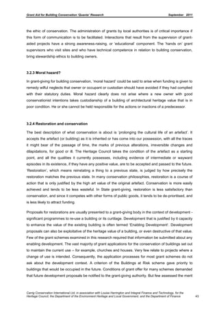 Grant Aid for Building Conservation ‘Quanta’ Research September 2011
Carrig Conservation International Ltd, in association with Louise Harrington and Integral Finance and Technology, for the
Heritage Council, the Department of the Environment Heritage and Local Government, and the Department of Finance 43
the ethic of conservation. The administration of grants by local authorities is of critical importance if
this form of communication is to be facilitated. Interactions that result from the supervision of grant-
aided projects have a strong awareness-raising, or ‘educational’ component. The ‘hands on’ grant
supervisors who visit sites and who have technical competence in relation to building conservation,
bring stewardship ethics to building owners.
3.2.3 Moral hazard?
In grant-giving for building conservation, ‘moral hazard’ could be said to arise when funding is given to
remedy wilful neglects that owner or occupant or custodian should have avoided if they had complied
with their statutory duties. Moral hazard clearly does not arise where a new owner with good
conservationist intentions takes custodianship of a building of architectural heritage value that is in
poor condition. He or she cannot be held responsible for the actions or inactions of a predecessor.
3.2.4 Restoration and conservation
The best description of what conservation is about is ‘prolonging the cultural life of an artefact’. It
accepts the artefact (or building) as it is inherited or has come into our possession, with all the traces
it might bear of the passage of time, the marks of previous alterations, irreversible changes and
dilapidations, for good or ill. The Heritage Council takes the condition of the artefact as a starting
point, and all the qualities it currently possesses, including evidence of intermediate or wayward
episodes in its existence, if they have any positive value, are to be accepted and passed to the future.
‘Restoration’, which means reinstating a thing to a previous state, is judged by how precisely the
restoration matches the previous state. In many conservation philosophies, restoration is a course of
action that is only justified by the high art value of the original artefact. Conservation is more easily
achieved and tends to be less wasteful. In State grant-giving, restoration is less satisfactory than
conservation, and since it competes with other forms of public goods, it tends to be de-prioritised, and
is less likely to attract funding.
Proposals for restorations are usually presented to a grant-giving body in the context of development -
significant programmes to re-use a building or its curtilage. Development that is justified by it capacity
to enhance the value of the existing building is often termed ‘Enabling Development’. Development
proposals can also be exploitative of the heritage value of a building, or even destructive of that value.
Few of the grant schemes examined in this research required that information be submitted about any
enabling development. The vast majority of grant applications for the conservation of buildings set out
to maintain the current use – for example, churches and houses. Very few relate to projects where a
change of use is intended. Consequently, the application processes for most grant schemes do not
ask about the development context. A criterion of the Buildings at Risk scheme gave priority to
buildings that would be occupied in the future. Conditions of grant offer for many schemes demanded
that future development proposals be notified to the grant-giving authority. But few assessed the merit
 