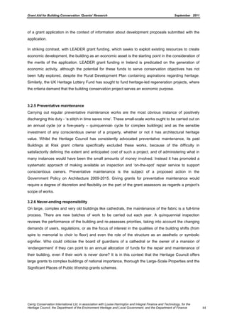 Grant Aid for Building Conservation ‘Quanta’ Research September 2011
Carrig Conservation International Ltd, in association with Louise Harrington and Integral Finance and Technology, for the
Heritage Council, the Department of the Environment Heritage and Local Government, and the Department of Finance 44
of a grant application in the context of information about development proposals submitted with the
application.
In striking contrast, with LEADER grant funding, which seeks to exploit existing resources to create
economic development, the building as an economic asset is the starting point in the consideration of
the merits of the application. LEADER grant funding in Ireland is predicated on the generation of
economic activity, although the potential for these funds to serve conservation objectives has not
been fully explored, despite the Rural Development Plan containing aspirations regarding heritage.
Similarly, the UK Heritage Lottery Fund has sought to fund heritage-led regeneration projects, where
the criteria demand that the building conservation project serves an economic purpose.
3.2.5 Preventative maintenance
Carrying out regular preventative maintenance works are the most obvious instance of positively
discharging this duty - ‘a stitch in time saves nine’. These small-scale works ought to be carried out on
an annual cycle (or a five-yearly – quinquennial- cycle for complex buildings) and as the sensible
investment of any conscientious owner of a property, whether or not it has architectural heritage
value. Whilst the Heritage Council has consistently advocated preventative maintenance, its past
Buildings at Risk grant criteria specifically excluded these works, because of the difficulty in
satisfactorily defining the extent and anticipated cost of such a project, and of administering what in
many instances would have been the small amounts of money involved. Instead it has promoted a
systematic approach of making available an inspection and ‘on-the-spot’ repair service to support
conscientious owners. Preventative maintenance is the subject of a proposed action in the
Government Policy on Architecture 2009-2015. Giving grants for preventative maintenance would
require a degree of discretion and flexibility on the part of the grant assessors as regards a project’s
scope of works.
3.2.6 Never-ending responsibility
On large, complex and very old buildings like cathedrals, the maintenance of the fabric is a full-time
process. There are new batches of work to be carried out each year. A quinquennial inspection
reviews the performance of the building and re-assesses priorities, taking into account the changing
demands of users, regulations, or as the focus of interest in the qualities of the building shifts (from
spire to memorial to choir to floor) and even the role of the structure as an aesthetic or symbolic
signifier. Who could criticise the board of guardians of a cathedral or the owner of a mansion of
‘endangerment’ if they can point to an annual allocation of funds for the repair and maintenance of
their building, even if their work is never done? It is in this context that the Heritage Council offers
large grants to complex buildings of national importance, thorough the Large-Scale Properties and the
Significant Places of Public Worship grants schemes.
 