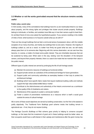 Grant Aid for Building Conservation ‘Quanta’ Research September 2011
Carrig Conservation International Ltd, in association with Louise Harrington and Integral Finance and Technology, for the
Heritage Council, the Department of the Environment Heritage and Local Government, and the Department of Finance 45
3.3 Whether or not the works grant-aided ensured that the structure remains socially
useful
Public value, social value
In Irish society, many of the connotations that buildings have for us are inextricably linked to our ideas
about property, and the strong rights and privileges that cluster around private property. Buildings
belong to individuals, or families, and outsiders have little say in how their owners ought to treat them.
An architect friend of mine once asked the hypothetical question „If you owned a building in the middle
of miles of land, what business is it of anyone outside what you do with it?‟
There are few enough buildings that we feel a communal sense of possession about, with the notable
exception of our many churches, and hardly any buildings that no-one owns. However, the majority of
buildings outlast us, and as a result, no matter how firmly we guard what we own, we will nearly
always pass them on to someone else. Beginning with this narrow observation, we can see how they
become, in a sense, a matter of at least some public interest. They are inheritable resources that can
be sustained by being used. When seen in this way, looking ‘over the shoulders’ of the temporal
owners, and beyond their property interests, there is a case to be made that we maintain their value in
the public interest.
Different types of public interest are served by prolonging the life of built heritage assets:
(a) Maintain the economic resource of buildings as functional entities
(b) Support private owners as custodians of the architectural heritage for future generations
(c) Support public and community authorities as exemplary leaders in their duty to protect the
architectural heritage
(d) Buildings which have specific fabric needs that require traditional building crafts and methods
support the high value-added skilled labour market
(e) Contribute to the distinctiveness and authenticity of the historic environment as a contributor
to the quality of life of inhabitants and visitors
(f) Maintenance of the capacity to sustain a vernacular tradition
(g) Foster a culture of preventative maintenance as a resource which is itself a social good
outside the arena of cultural heritage
All or some of these social objectives are served by building conservation, but the first is the easiest to
justify objectively. The Traditional Farm Buildings grant scheme insists that building remain in
agricultural use – if not, they do not receive funding.
The Heritage Council’s Buildings at Risk scheme gave priority to helping to conserve occupied
buildings, on the basis that the investment of grant aid in these buildings would be better value, as
their occupants would have a self-interest in their upkeep and maintenance after the grant money has
 