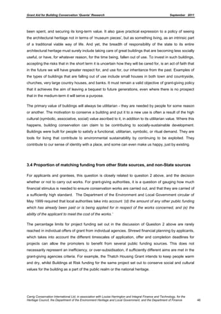 Grant Aid for Building Conservation ‘Quanta’ Research September 2011
Carrig Conservation International Ltd, in association with Louise Harrington and Integral Finance and Technology, for the
Heritage Council, the Department of the Environment Heritage and Local Government, and the Department of Finance 46
been spent, and securing its long-term value. It also gave practical expression to a policy of seeing
the architectural heritage not in terms of ‘museum pieces’, but as something living, as an intrinsic part
of a traditional viable way of life. And yet, the breadth of responsibility of the state to its entire
architectural heritage must surely include taking care of great buildings that are becoming less socially
useful, or have, for whatever reason, for the time being, fallen out of use. To invest in such buildings,
accepting the risks that in the short term it is uncertain how they will be cared for, is an act of faith that
in the future we will have greater respect for, and use for, our inheritance from the past. Examples of
the types of buildings that are falling out of use include small houses in both town and countryside,
churches, very large country houses, and banks. It must remain a valid objective of grant-giving policy
that it achieves the aim of leaving a bequest to future generations, even where there is no prospect
that in the medium-term it will serve a purpose.
The primary value of buildings will always be utilitarian - they are needed by people for some reason
or another. The motivation to conserve a building and put it to a new use is often a result of the high
cultural (symbolic, associative, social) value ascribed to it, in addition to its utilitarian value. Where this
happens, building conservation can claim to be contributing to socially-sustainable development.
Buildings were built for people to satisfy a functional, utilitarian, symbolic, or ritual demand. They are
tools for living that contribute to environmental sustainability by continuing to be exploited. They
contribute to our sense of identity with a place, and some can even make us happy, just by existing.
3.4 Proportion of matching funding from other State sources, and non-State sources
For applicants and grantees, this question is closely related to question 2 above, and the decision
whether or not to carry out works. For grant-giving authorities, it is a question of gauging how much
financial stimulus is needed to ensure conservation works are carried out, and that they are carried of
a sufficiently high standard. The Department of the Environment and Local Government circular of
May 1999 required that local authorities take into account „(d) the amount of any other public funding
which has already been paid or is being applied for in respect of the works concerned, and (e) the
ability of the applicant to meet the cost of the works.‟
The percentage limits for project funding set out in the discussion of Question 2 above are rarely
reached in individual offers of grant from individual agencies. Shrewd financial planning by applicants,
which takes into account the different timescales of application, offer and completion deadlines for
projects can allow the promoters to benefit from several public funding sources. This does not
necessarily represent an inefficiency, or over-subsidisation, if sufficiently different aims are met in the
grant-giving agencies criteria. For example, the Thatch Housing Grant intends to keep people warm
and dry, whilst Buildings at Risk funding for the same project set out to conserve social and cultural
values for the building as a part of the public realm or the national heritage.
 