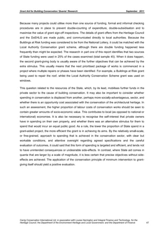 Grant Aid for Building Conservation ‘Quanta’ Research September 2011
Carrig Conservation International Ltd, in association with Louise Harrington and Integral Finance and Technology, for the
Heritage Council, the Department of the Environment Heritage and Local Government, and the Department of Finance 47
Because many projects could utilise more than one source of funding, formal and informal checking
procedures are in place to prevent double-counting of expenditure, double-subsidisation and to
maximise the value of grant sign-off inspections. The details of grant offers from the Heritage Council
and the DoEHLG are made public, and communicated directly to local authorities. Because the
Buildings at Risk funding was considered to be from the National Lottery, it could be matched with the
Local Authority Conservation grant scheme, although there are double funding happened less
frequently than might be expected. The research in part one of this report identifies that two sources
of State funding were used in 25% of the cases examined (total sample 45). When it does happen,
the second grant-giving body is usually aware of the further objectives that can be achieved by the
extra stimulus. This usually means that the next prioritised package of works is commenced in a
project where multiple repairs or phases have been identified. For example, a Buildings at Risk grant
being used to repair the roof, whilst the Local Authority Conservation Scheme grant was used on
windows.
This question related to the resources of the State, which, by its lead, mobilises further funds in the
private sector to the cause of building conservation. It may also be important to consider whether
spending in conservation is displaced from another, perhaps more socially-advantageous, sector, and
whether there is an opportunity cost associated with the conservation of the architectural heritage. In
such an assessment, the higher proportion of labour costs of conservation works should be seen to
contain greater amounts of socio-economic value. This contributes to local (as opposed to national or
international) economies. It is also be necessary to recognise the self-interest that private owners
have in spending on their own property, and whether there was an alternative stimulus for them to
spend that would incur an equal public good. As a rule, the lower the proportion of State spend in a
grant-aided project, the more efficient the grant is in achieving its aims. By the relatively small-scale,
or fine-grained, approach to spending that is achieved in the conservation sector, with clear but
workable conditions, and attentive oversight regarding agreed specifications and the careful
evaluation of outcomes, it could said that this form of spending is targeted and efficient, and tends not
to have unintended consequences or undesirable side-effects. In contrast, where State aid comes in
quanta that are larger by a scale of magnitude, it is less certain that precise objectives without side-
effects are achieved. The application of the conservation principle of minimum intervention to grant-
giving itself should yield a positive evaluation.
 