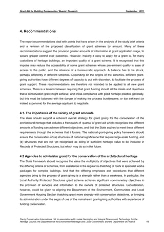 Grant Aid for Building Conservation ‘Quanta’ Research September 2011
Carrig Conservation International Ltd, in association with Louise Harrington and Integral Finance and Technology, for the
Heritage Council, the Department of the Environment Heritage and Local Government, and the Department of Finance 48
4. Recommendations
The report recommendations deal with points that have arisen in the analysis of the study brief criteria
and a revision of the proposed classification of grant schemes by amount. Many of these
recommendations suggest the provision greater amounts of information at grant application stage, to
secure greater control over outcomes. However, making it easy to apply for a grant is, for many
custodians of heritage buildings, an important quality of a grant scheme. It is recognised that this
impulse may reduce the accessibility of some grant schemes whose pre-eminent quality is ease of
access to the public, and the absence of a bureaucratic approach. A balance has to be struck,
perhaps differently in different schemes. Depending on the origins of the schemes, different grant-
giving authorities have different degrees of capacity to act with discretion, to facilitate the process of
grant support. These recommendations are therefore not intended to be applied to all new grant
schemes. There is a tension between requiring that grant funding should all the ideals and objectives
that a conservation grant might achieve, and cross-compliance with good heritage practice generally,
but this must be balanced with the danger of making the process burdensome, or too awkward (or
indeed expensive) for the average applicant to negotiate.
4.1. The importance of the variety of grant amounts
The state should support a coherent overall strategy for grant giving for the conservation of the
architectural heritage that includes a framework of ‘quanta’ of grant aid which recognises that different
amounts of funding can achieve different objectives, and that the State aspires to meet these different
requirements through the schemes that it fosters. The national grant-giving policy framework should
ensure the conservation of (a) structures of national significance that require large-scale funding, and
(b) structures that are not yet recognised as being of sufficient heritage value to be included in
Records of Protected Structures, but which may do so in the future.
4.2 Agencies to administer grant for the conservation of the architectural heritage
The State framework should recognise the value the multiplicity of objectives that were achieved by
the differing criteria of schemes, from assistance in the regular re-thatching of roofs to specialist works
packages for complex buildings. And that the differing emphases and procedures that different
agencies bring to the process of grant-giving is a strength rather than a weakness. In particular, the
Local Authority Protected Structures grant scheme achieves significant non-monetary objectives in
the provision of services and information to the owners of protected structures. Consideration,
however, could be given to aligning the Department of the Environment, Communities and Local
Government Housing Section thatching grant more strongly with conservation objectives, or bringing
its administration under the aegis of one of the mainstream grant-giving authorities with experience of
funding conservation.
 
