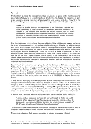 Grant Aid for Building Conservation ‘Quanta’ Research September 2011
Carrig Conservation International Ltd, in association with Louise Harrington and Integral Finance and Technology, for the
Heritage Council, the Department of the Environment Heritage and Local Government, and the Department of Finance 4
Foreword
The legislation to protect the architectural heritage is supported by grants for the maintenance and
conservation of structures of special importance. Grant-giving has helped the programme to gain
broad acceptance among the owners of structures that have become protected. Policy 18 of the
Government Policy on Architecture intends to review how grant aid is administered to support this:
Action 18
Building on existing initiatives, the Department of the Environment, Heritage and
Local Government, in consultation with the Department of Finance, will carry out an
analysis of the operation and efficiency of existing grant-aid and tax relief
programmes supporting architectural heritage protection. The analysis will examine
the range of initiatives supported since 2000 and recommend how the experience
gained can be best utilised in the interests of heritage protection.
This study is intended to inform future discussion of Action 18 by establishing a relevant analysis of
the facts of existing grant-giving. It emphasises that different amounts of funding can achieve different
aims – from providing moral support to the owners of buildings of heritage value, through support for
employment, skills diversification and material supplied, as well as keeping the weather out in familiar
and cherished buildings. The Heritage Council has produced a review on this subject in 2003 –
‘Financial Support for Architectural Conservation in Ireland‟ (the ‘Leargas review’). It recommended,
inter alia, that the State’s role in providing financial support for the conservation of the architectural
heritage should be examined to ensure co-ordination and co-operation, with the objective of achieving
a consistent approach to the standards of conservation achieved, adequate quality control, equality of
opportunity and value for money.
Council has been involved in grant giving through its Buildings at Risk scheme since 1998.
Additionally, it has been centrally involved in administering further grant schemes such as the
Traditional Farm Buildings for REPS4 farmers, The Significant Places of Public Worship Fund, and
Large-Scale Grants to Properties not in State Care. These have spanned the scale of amounts of
funding from grants of €5,000 for Traditional Farm Buildings (and, in some cases, smaller amounts
under Buildings at Risk) up to multi-annual grants of up to €2,000,000 for Special Conservation
Grants.
In 2009, Council thoroughly revised its programme of grant aid, to align with the organisation’s new
strategies, and to remain relevant in addressing the needs of Ireland’s heritage and its public value as
an agency. Instead of the Buildings at Risk scheme, Council now offers grants from its core budget
under three broad and cross-sectoral headings – Heritage Management, Heritage Research and
Heritage Education, Community and Outreach. This was necessary to streamline the grant-giving
process and to ensure that all aspects of heritage were respected in the grant assessment process.
In addition, it has constituted a working group dealing with ‘Valuing Heritage’, which sets out to:
“…make heritage accessible, and enjoyable and understood. To do this we want to
influence others regarding the significance and relevance of the national heritage, its
conservation and management, to our economy, our employment and our quality of
life. We want others to value heritage and share those values.”
Council is producing economic research in parallel with this study on the value of its grants in terms of
support for the heritage sector, and in particular, the provision or maintenance of employment.
There are currently seven State sources of grant aid for building conservation in Ireland
 