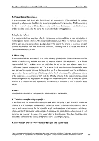 Grant Aid for Building Conservation ‘Quanta’ Research September 2011
Carrig Conservation International Ltd, in association with Louise Harrington and Integral Finance and Technology, for the
Heritage Council, the Department of the Environment Heritage and Local Government, and the Department of Finance 49
4.3 Preventative Maintenance
It is recommended that, along with demonstrating an understanding of the needs of the building,
applicants to all schemes, should provide a maintenance plan for their properties. The Department of
the Environment, Heritage and Local Government’s Maintenance Guide, could be used in this regard
and the checklist enclosed at the rear of the document included with applications.
4.4 Voluntary effort
It is recommended that voluntary effort by non-owners be reckonable as a valid contribution to
matching costs in grant schemes. This recognises the social value of the The Heritage Council’s new
on-line grant schemes demonstrates good practice in this regard. The criteria or conditions for each
scheme should show how, and under what conditions, voluntary work is to valued, and that it is
clearly articulated to applicants.
4.5 Thatching
It is recommended that there should be a single thatching grant scheme which would rationalise the
various current funding sources and build on existing expertise and experience. It is further
recommended that a working group be established to set up the new scheme based upon
collaboration between existing agencies. The scheme should establish standard amounts for areas
such as thatching, ridges, chimney flashing and so on. It is also suggested here that a debate and
agreement on the appropriateness of thatching material should take place which addresses problems
of the perceived poor endurance of Irish reed, the difficulty of finding it, the black market associated
with sourcing thatch and the problems this brings, and whether or not Irish reed is always the correct
material. It is unreasonable and impractical to expect individual applicants to have to reconcile these
issues.
4.6 VAT
It is recommended that VAT be lowered on conservation work and services.
4.7 Conservation planning for projects
It was found that the phasing of conservation work was a necessity in both large and small-scale
projects. It is recommended that all projects that are the subject of grant applications should have a
plan of work, or programme, for the project for which grant assistance is being sought, sub-divided
into independently-achievable works packages if necessary, but also indicating future phases of work
perceived as necessary to secure the conservation of the structure. This plan should take into
account the condition of the building and prioritise works according to urgency.
4.8 Information on conservation methodologies and agents’ fees
 