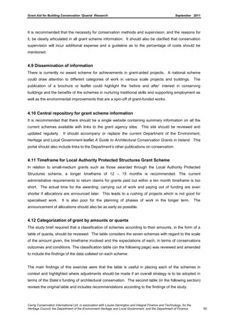 Grant Aid for Building Conservation ‘Quanta’ Research September 2011
Carrig Conservation International Ltd, in association with Louise Harrington and Integral Finance and Technology, for the
Heritage Council, the Department of the Environment Heritage and Local Government, and the Department of Finance 50
It is recommended that the necessity for conservation methods and supervision, and the reasons for
it, be clearly articulated in all grant scheme information. It should also be clarified that conservation
supervision will incur additional expense and a guideline as to the percentage of costs should be
mentioned.
4.9 Dissemination of information
There is currently no award scheme for achievements in grant-aided projects. A national scheme
could draw attention to different categories of work in various scale projects and buildings. The
publication of a brochure or leaflet could highlight the ‘before and after’ interest in conserving
buildings and the benefits of the schemes in nurturing traditional skills and supporting employment as
well as the environmental improvements that are a spin-off of grant-funded works.
4.10 Central repository for grant scheme information
It is recommended that there should be a single website containing summary information on all the
current schemes available with links to the grant agency sites. This site should be reviewed and
updated regularly. It should accompany or replace the current Department of the Environment,
Heritage and Local Government leaflet A Guide to Architectural Conservation Grants in Ireland. This
portal should also include links to the Department’s other publications on conservation.
4.11 Timeframe for Local Authority Protected Structures Grant Scheme
In relation to small-medium grants such as those awarded through the Local Authority Protected
Structures scheme, a longer timeframe of 12 – 15 months is recommended. The current
administrative requirements to return claims for grants paid out within a ten month timeframe is too
short. The actual time for the awarding, carrying out of work and paying out of funding are even
shorter if allocations are announced later. This leads to a rushing of projects which is not good for
specialised work. It is also poor for the planning of phases of work in the longer term. The
announcement of allocations should also be as early as possible.
4.12 Categorization of grant by amounts or quanta
The study brief required that a classification of schemes according to their amounts, in the form of a
table of quanta, should be reviewed. The table considers the seven schemes with regard to the scale
of the amount given, the timeframe involved and the expectations of each, in terms of conservations
outcomes and conditions. The classification table (on the following page) was reviewed and amended
to include the findings of the data collated on each scheme.
The main findings of this exercise were that the table is useful in placing each of the schemes in
context and highlighted where adjustments should be made if an overall strategy is to be adopted in
terms of the State’s funding of architectural conservation. The second table (in the following section)
revises the original table and includes recommendations according to the findings of the study.
 