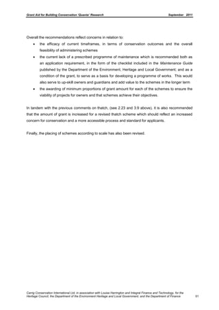 Grant Aid for Building Conservation ‘Quanta’ Research September 2011
Carrig Conservation International Ltd, in association with Louise Harrington and Integral Finance and Technology, for the
Heritage Council, the Department of the Environment Heritage and Local Government, and the Department of Finance 51
Overall the recommendations reflect concerns in relation to:
the efficacy of current timeframes, in terms of conservation outcomes and the overall
feasibility of administering schemes
the current lack of a prescribed programme of maintenance which is recommended both as
an application requirement, in the form of the checklist included in the Maintenance Guide
published by the Department of the Environment, Heritage and Local Government; and as a
condition of the grant, to serve as a basis for developing a programme of works. This would
also serve to up-skill owners and guardians and add value to the schemes in the longer term
the awarding of minimum proportions of grant amount for each of the schemes to ensure the
viability of projects for owners and that schemes achieve their objectives.
In tandem with the previous comments on thatch, (see 2.23 and 3.9 above), it is also recommended
that the amount of grant is increased for a revised thatch scheme which should reflect an increased
concern for conservation and a more accessible process and standard for applicants.
Finally, the placing of schemes according to scale has also been revised.
 