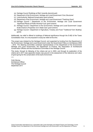 Grant Aid for Building Conservation ‘Quanta’ Research September 2011
Carrig Conservation International Ltd, in association with Louise Harrington and Integral Finance and Technology, for the
Heritage Council, the Department of the Environment Heritage and Local Government, and the Department of Finance 5
(a) Heritage Council ‘Buildings at Risk' (recently discontinued)
(b) Department of the Environment, Heritage and Local Government ‘Civic Structures’
(c) Local Authority ‘National Conservation grant scheme’
(d) Department of the Environment, Heritage and Local Government ‘Thatching Grant’
(e) Heritage Council / Department of the Environment, Heritage and Local Government
‘Significant Places of Public Worship Fund’ grant scheme
(f) Heritage Council / Department of the Environment, Heritage and Local Government ‘Large-
Scale Grants to Properties not in State Care’ grant scheme
(g) Heritage Council / Department of Agriculture, Forestry and Food ‘Traditional Farm Building’
grants
Additionally, tax relief is offered to buildings of National significance through the S.482 of the Taxes
Consolidation Acts. It is not proposed to study tax relief at this time.
This project was initiated by the Heritage Council, and supported by funding from the Department of
the Environment, Heritage and Local Government under the Government Policy on Architecture 2009
- 2015. The Steering Committee contained representatives of the Department of the Environment
Heritage and Local Government, the Department of Finance, the Association of Architectural
Conservation Officers and the Architecture Committee of the Heritage Council.
This study, through its following of the criteria set out in 2003, and through its exploration of the
criteria set in 2011 (see appendix) breaks new ground in the assessment of the relevance and value
of grant giving for the conservation of the built environment.
****
Colm Murray
Architecture Officer
The Heritage Council
September 2011
 