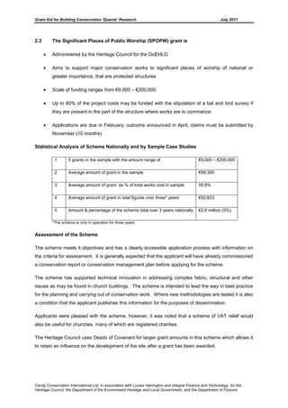 Grant Aid for Building Conservation ‘Quanta’ Research July 2011
Carrig Conservation International Ltd, in association with Louise Harrington and Integral Finance and Technology, for the
Heritage Council, the Department of the Environment Heritage and Local Government, and the Department of Finance
2.3 The Significant Places of Public Worship (SPOPW) grant is
Administered by the Heritage Council for the DoEHLG
Aims to support major conservation works to significant places of worship of national or
greater importance, that are protected structures
Scale of funding ranges from €9,000 – €200,000
Up to 80% of the project costs may be funded with the stipulation of a bat and bird survey if
they are present in the part of the structure where works are to commence
Applications are due in February; outcome announced in April, claims must be submitted by
November (10 months)
Statistical Analysis of Scheme Nationally and by Sample Case Studies
1 5 grants in the sample with the amount range of €9,000 – €200,000
2 Average amount of grant in the sample €99,300
3 Average amount of grant as % of total works cost in sample 55.8%
4 Average amount of grant in total figures over three* years €92,833
5 Amount & percentage of the scheme total over 3 years nationally €2.8 million (5%)
*The scheme is only in operation for three years
Assessment of the Scheme
The scheme meets it objectives and has a clearly accessible application process with information on
the criteria for assessment. It is generally expected that the applicant will have already commissioned
a conservation report or conservation management plan before applying for the scheme.
The scheme has supported technical innovation in addressing complex fabric, structural and other
issues as may be found in church buildings. The scheme is intended to lead the way in best practice
for the planning and carrying out of conservation work. Where new methodologies are tested it is also
a condition that the applicant publishes this information for the purposes of dissemination.
Applicants were pleased with the scheme, however, it was noted that a scheme of VAT relief would
also be useful for churches, many of which are registered charities.
The Heritage Council uses Deeds of Covenant for larger grant amounts in this scheme which allows it
to retain an influence on the development of the site after a grant has been awarded.
 
