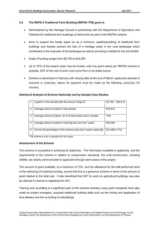 Grant Aid for Building Conservation ‘Quanta’ Research July 2011
Carrig Conservation International Ltd, in association with Louise Harrington and Integral Finance and Technology, for the
Heritage Council, the Department of the Environment Heritage and Local Government, and the Department of Finance
2.4 The REPS 4 Traditional Farm Building (REPS4 TFB) grant is
Administered by the Heritage Council in partnership with the Department of Agriculture and
Fisheries for traditional farm buildings on farms that are part of the REPS4 scheme
Aims to support the timely repair (or as a minimum, weatherproofing) of traditional farm
buildings and thereby prevent the loss of a heritage asset in the rural landscape which
contributes to the character of the landscape as well as providing a habitat for bat and birdlife
Scale of funding ranges from €6,700 to €25,000
Up to 75% of the project costs may be funded, only one grant award per REPS4 scheme is
possible, 25% of the cost of work must come from a non-state source
Scheme is advertised in February with closing date at the end of March; applicants advised of
outcome in June/July, claims for payment must be made by the following June/July (16
months)
Statistical Analysis of Scheme Nationally and by Sample Case Studies
1 5 grants in the sample with the amount range of €3,700 – €24,014
2 Average amount of grant in the sample €16,912
3 Average amount of grant as % of total works cost in sample 72%
4 Average amount of grant in total figures over four* years €20,000
5 Amount & percentage of the scheme total over 4 years nationally €4 million (7%)
*The scheme is only in operation for four years
Assessment of the Scheme
The scheme is successful in achieving its objectives. The information available to applicants, and the
requirements of the scheme in relation to conservation standards, the rural environment, including
wildlife, are clearly communicated to applicants through each phase of the project.
The amount of grant available, at a maximum of 75%, and the allowance for the self-performed work
in the reckoning of matching funding, ensure that this is a generous scheme in terms of the amount of
grant relative to the total cost. It also beneficial that VAT for work on agricultural buildings may also
be claimed if a farmer is registered for VAT.
Training and up-skilling is a significant part of this scheme whereby many grant recipients have also
acted as project managers, acquired traditional building skills such as the mixing and application of
lime plasters and the re-roofing of outbuildings.
 