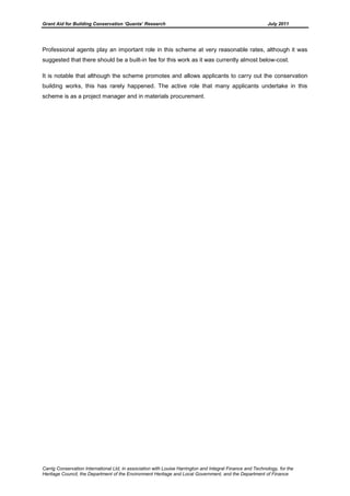 Grant Aid for Building Conservation ‘Quanta’ Research July 2011
Carrig Conservation International Ltd, in association with Louise Harrington and Integral Finance and Technology, for the
Heritage Council, the Department of the Environment Heritage and Local Government, and the Department of Finance
Professional agents play an important role in this scheme at very reasonable rates, although it was
suggested that there should be a built-in fee for this work as it was currently almost below-cost.
It is notable that although the scheme promotes and allows applicants to carry out the conservation
building works, this has rarely happened. The active role that many applicants undertake in this
scheme is as a project manager and in materials procurement.
 