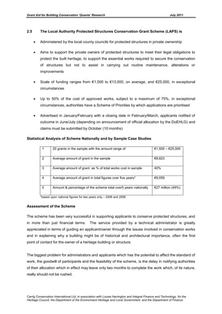 Grant Aid for Building Conservation ‘Quanta’ Research July 2011
Carrig Conservation International Ltd, in association with Louise Harrington and Integral Finance and Technology, for the
Heritage Council, the Department of the Environment Heritage and Local Government, and the Department of Finance
2.5 The Local Authority Protected Structures Conservation Grant Scheme (LAPS) is
Administered by the local county councils for protected structures in private ownership
Aims to support the private owners of protected structures to meet their legal obligations to
protect the built heritage, to support the essential works required to secure the conservation
of structures but not to assist in carrying out routine maintenance, alterations or
improvements
Scale of funding ranges from €1,500 to €13,000, on average, and €25,000, in exceptional
circumstances
Up to 50% of the cost of approved works, subject to a maximum of 75%, in exceptional
circumstances, authorities have a Scheme of Priorities by which applications are prioritised
Advertised in January/February with a closing date in February/March, applicants notified of
outcome in June/July (depending on announcement of official allocation by the DoEHLG) and
claims must be submitted by October (10 months)
Statistical Analysis of Scheme Nationally and by Sample Case Studies
1 20 grants in the sample with the amount range of €1,500 – €25,000
2 Average amount of grant in the sample €8,823
3 Average amount of grant as % of total works cost in sample 40%
4 Average amount of grant in total figures over five years* €9,059
5 Amount & percentage of the scheme total over5 years nationally €27 million (49%)
*based upon national figures for two years only – 2006 and 2008
Assessment of the Scheme
The scheme has been very successful in supporting applicants to conserve protected structures, and
in more than just financial terms. The service provided by a technical administrator is greatly
appreciated in terms of guiding an applicant/owner through the issues involved in conservation works
and in explaining why a building might be of historical and architectural importance, often the first
point of contact for the owner of a heritage building or structure.
The biggest problem for administrators and applicants which has the potential to affect the standard of
work, the goodwill of participants and the feasibility of the scheme, is the delay in notifying authorities
of their allocation which in effect may leave only two months to complete the work which, of its nature,
really should not be rushed.
 