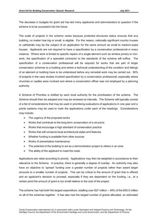Grant Aid for Building Conservation ‘Quanta’ Research July 2011
Carrig Conservation International Ltd, in association with Louise Harrington and Integral Finance and Technology, for the
Heritage Council, the Department of the Environment Heritage and Local Government, and the Department of Finance
The decrease in budgets for grant aid has led many applicants and administrators to question if the
scheme is to be successful into the future.
The scale of projects in the scheme varies because protected structures status ensures that any
building, no matter how big or small, is eligible. For this reason, nationally significant country houses
or cathedrals may be the subject of an application for the same amount as small to medium-sized
houses. Applicants are not required to have a specification by a conservation professional in every
instance. Where work is limited to specific repairs of a single element such as window joinery or iron-
work, the specification of a specialist contractor to the standards of the scheme will suffice. The
specification of a conservation professional will be required for works that are part of larger
conservation schemes to a building and where a technical understanding of the condition and failings
of an element or building have to be understood before any remedial work may be carried out. 60%
of projects in the case studies involved specification by a conservation professional, especially where
churches or castles were involved and where a conservation officer was not employed by a planning
authority.
A Scheme of Priorities is drafted by each local authority for the prioritisation of the scheme. The
Scheme should then be adopted and may be reviewed at intervals. The Scheme will typically consist
of a list of considerations that may be used in prioritising evaluations of applications in one year and a
points systems may be used to mark the applications under each of the headings. Considerations
may include:
The urgency of the proposed works
Works that contribute to the long-term conservation of a structure
Works that encourage a high standard of conservation practice
Works that will conserve local architectural styles and features
Whether funding is available from other sources
Works of preventative maintenance
The potential of the building to act as a demonstration project to others in an area
The ability of the applicant to meet the costs.
Applications are rated according to priority. Applications may then be weighted in accordance to their
relevance to the Scheme. In practice, there is generally a degree of overlap. An authority may also
have an objective to ‘spread’ funding over a greater number of projects rather than award larger
amounts to a smaller number of projects. This can be critical to the amount of grant that is offered
and an applicant’s decision to proceed, especially if they are dependent on the funding, i.e., at a
certain point the amount of grant is too small relative to the cost of the project.
The scheme has had both the largest expenditure, totalling over €27 million – 49% of the €55.5 million
on all of the schemes together. It has also had the largest number of grants allocated, an estimated
 