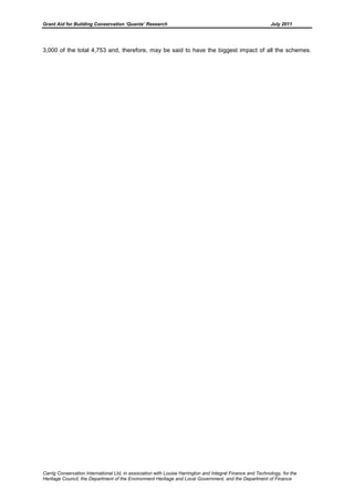 Grant Aid for Building Conservation ‘Quanta’ Research July 2011
Carrig Conservation International Ltd, in association with Louise Harrington and Integral Finance and Technology, for the
Heritage Council, the Department of the Environment Heritage and Local Government, and the Department of Finance
3,000 of the total 4,753 and, therefore, may be said to have the biggest impact of all the schemes.
 