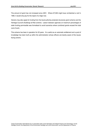 Grant Aid for Building Conservation ‘Quanta’ Research July 2011
Carrig Conservation International Ltd, in association with Louise Harrington and Integral Finance and Technology, for the
Heritage Council, the Department of the Environment Heritage and Local Government, and the Department of Finance
The amount of grant has not increased since 2001. Where €7,000 might have re-thatched a roof in
1996, it would only pay for the repair of a ridge now.
Owners may also apply for funding from the local authority protected structures grant scheme and the
Heritage Council’s Buildings at Risk scheme. Liaison between agencies on maximum percentages of
state funding permissible was formalised to avoid scenarios where combined grants exceed the total
cost of work.
This scheme has been in operation for 20 years. It is useful as an automatic entitlement and a pool of
knowledge has been built up within the administration whose officers are keenly aware of the issues
facing owners.
 