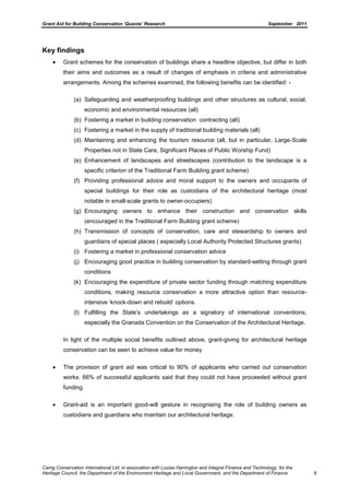 Grant Aid for Building Conservation ‘Quanta’ Research September 2011
Carrig Conservation International Ltd, in association with Louise Harrington and Integral Finance and Technology, for the
Heritage Council, the Department of the Environment Heritage and Local Government, and the Department of Finance 6
Key findings
Grant schemes for the conservation of buildings share a headline objective, but differ in both
their aims and outcomes as a result of changes of emphasis in criteria and administrative
arrangements. Among the schemes examined, the following benefits can be identified: -
(a) Safeguarding and weatherproofing buildings and other structures as cultural, social,
economic and environmental resources (all)
(b) Fostering a market in building conservation contracting (all)
(c) Fostering a market in the supply of traditional building materials (all)
(d) Maintaining and enhancing the tourism resource (all, but in particular, Large-Scale
Properties not in State Care, Significant Places of Public Worship Fund)
(e) Enhancement of landscapes and streetscapes (contribution to the landscape is a
specific criterion of the Traditional Farm Building grant scheme)
(f) Providing professional advice and moral support to the owners and occupants of
special buildings for their role as custodians of the architectural heritage (most
notable in small-scale grants to owner-occupiers)
(g) Encouraging owners to enhance their construction and conservation skills
(encouraged in the Traditional Farm Building grant scheme)
(h) Transmission of concepts of conservation, care and stewardship to owners and
guardians of special places ( especially Local Authority Protected Structures grants)
(i) Fostering a market in professional conservation advice
(j) Encouraging good practice in building conservation by standard-setting through grant
conditions
(k) Encouraging the expenditure of private sector funding through matching expenditure
conditions, making resource conservation a more attractive option than resource-
intensive ‘knock-down and rebuild’ options.
(l) Fulfilling the State’s undertakings as a signatory of international conventions,
especially the Granada Convention on the Conservation of the Architectural Heritage.
In light of the multiple social benefits outlined above, grant-giving for architectural heritage
conservation can be seen to achieve value for money
The provision of grant aid was critical to 90% of applicants who carried out conservation
works. 66% of successful applicants said that they could not have proceeded without grant
funding.
Grant-aid is an important good-will gesture in recognising the role of building owners as
custodians and guardians who maintain our architectural heritage.
 