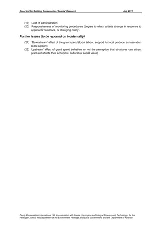Grant Aid for Building Conservation ‘Quanta’ Research July 2011
Carrig Conservation International Ltd, in association with Louise Harrington and Integral Finance and Technology, for the
Heritage Council, the Department of the Environment Heritage and Local Government, and the Department of Finance
(19) Cost of administration
(20) Responsiveness of monitoring procedures (degree to which criteria change in response to
applicants’ feedback, or changing policy)
Further issues (to be reported on incidentally)
(21) ‘Downstream’ effect of the grant spend (local labour, support for local produce, conservation
skills support)
(22) ‘Upstream’ effect of grant spend (whether or not the perception that structures can attract
grant-aid affects their economic, cultural or social value)
 