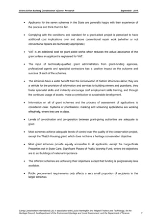 Grant Aid for Building Conservation ‘Quanta’ Research September 2011
Carrig Conservation International Ltd, in association with Louise Harrington and Integral Finance and Technology, for the
Heritage Council, the Department of the Environment Heritage and Local Government, and the Department of Finance 7
Applicants for the seven schemes in the State are generally happy with their experience of
the process and think that it is fair.
Complying with the conditions and standard for a grant-aided project is perceived to have
additional cost implications over and above conventional repair work (whether or not
conventional repairs are technically appropriate)
VAT is an additional cost on grant-aided works which reduces the actual assistance of the
grant unless an applicant is registered for VAT.
The input of technically-qualified grant administrators from grant-funding agencies,
professional agents and specialist contractors has a positive impact on the outcome and
success of each of the schemes.
The schemes have a wider benefit than the conservation of historic structures alone; they are
a vehicle for the provision of information and services to building owners and guardians, they
foster specialist skills and indirectly encourage craft employment skills training, and through
the continued usage of assets, make a contribution to sustainable development.
Information on all of grant schemes and the process of assessment of applications is
considered clear. Systems of prioritisation, marking and screening applications are working
effectively, where they are in place.
Levels of co-ordination and co-operation between grant-giving authorities are adequate to
good.
Most schemes achieve adequate levels of control over the quality of the conservation project,
except the Thatch Housing grant, which does not have a heritage conservation objective.
Most grant schemes provide equally accessible to all applicants, except the Large-Scale
Properties not in State Care, Significant Places of Public Worship Fund, where the objectives
are to aid buildings of national importance
The different schemes are achieving their objectives except that funding is progressively less
available.
Public procurement requirements only affects a very small proportion of recipients in the
larger schemes
 