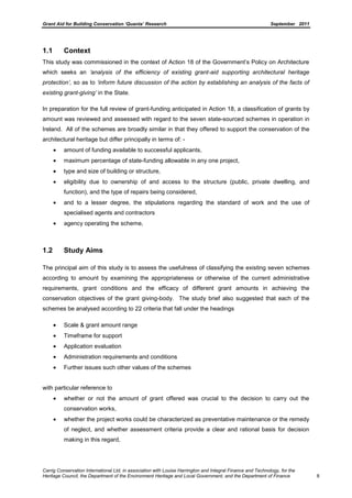 Grant Aid for Building Conservation ‘Quanta’ Research September 2011
Carrig Conservation International Ltd, in association with Louise Harrington and Integral Finance and Technology, for the
Heritage Council, the Department of the Environment Heritage and Local Government, and the Department of Finance 8
1.1 Context
This study was commissioned in the context of Action 18 of the Government’s Policy on Architecture
which seeks an „analysis of the efficiency of existing grant-aid supporting architectural heritage
protection‟, so as to „inform future discussion of the action by establishing an analysis of the facts of
existing grant-giving‟ in the State.
In preparation for the full review of grant-funding anticipated in Action 18, a classification of grants by
amount was reviewed and assessed with regard to the seven state-sourced schemes in operation in
Ireland. All of the schemes are broadly similar in that they offered to support the conservation of the
architectural heritage but differ principally in terms of: -
amount of funding available to successful applicants,
maximum percentage of state-funding allowable in any one project,
type and size of building or structure,
eligibility due to ownership of and access to the structure (public, private dwelling, and
function), and the type of repairs being considered,
and to a lesser degree, the stipulations regarding the standard of work and the use of
specialised agents and contractors
agency operating the scheme,
1.2 Study Aims
The principal aim of this study is to assess the usefulness of classifying the existing seven schemes
according to amount by examining the appropriateness or otherwise of the current administrative
requirements, grant conditions and the efficacy of different grant amounts in achieving the
conservation objectives of the grant giving-body. The study brief also suggested that each of the
schemes be analysed according to 22 criteria that fall under the headings
Scale & grant amount range
Timeframe for support
Application evaluation
Administration requirements and conditions
Further issues such other values of the schemes
with particular reference to
whether or not the amount of grant offered was crucial to the decision to carry out the
conservation works,
whether the project works could be characterized as preventative maintenance or the remedy
of neglect, and whether assessment criteria provide a clear and rational basis for decision
making in this regard,
 