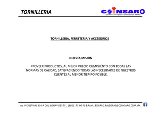 NUESTA MISION
PROVEER PRODUCTOS, AL MEJOR PRECIO CUMPLIENTO CON TODAS LAS
NORMAS DE CALIDAD, SATISFACIENDO TODAS LAS NECESIDADES DE NUESTROS
CLIENTES AL MENOR TIEMPO POSIBLE.
TORNILLERIA, FERRETERIA Y ACCESORIOS
TORNILLERIA
AV. INDUSTRIAL 316-A COL. BENAVIDES TEL. (866) 177-06-70 E-MAIL: EDGARD.BALDERAS@COINSARO.COM.MX
 
